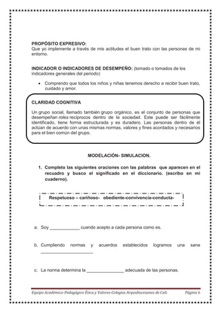 PROPÓSITO EXPRESIVO:
Que yo implemente a través de mis actitudes el buen trato con las personas de mi
entorno.
INDICADOR O INDICADORES DE DESEMPEÑO: (tomado o tomados de los
indicadores generales del periodo)
• Comprendo que todos los niños y niñas tenemos derecho a recibir buen trato,
cuidado y amor.
CLARIDAD COGNITIVA
Un grupo social, llamado también grupo orgánico, es el conjunto de personas que
desempeñan roles recíprocos dentro de la sociedad. Este puede ser fácilmente
identificado, tiene forma estructurada y es duradero. Las personas dentro de él
actúan de acuerdo con unas mismas normas, valores y fines acordados y necesarios
para el bien común del grupo.
MODELACIÓN- SIMULACION.
1. Completo las siguientes oraciones con las palabras que aparecen en el
recuadro y busco el significado en el diccionario. (escribo en mi
cuaderno).
a. Soy ____________ cuando acepto a cada persona como es.
b. Cumpliendo normas y acuerdos establecidos logramos una sana
_____________________
c. La norma determina la _______________ adecuada de las personas.
Respetuoso – cariñoso- obediente-convivencia-conducta-
 