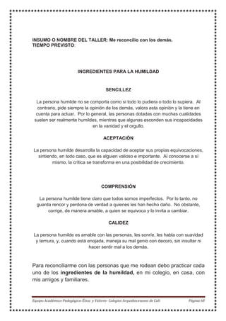 INSUMO O NOMBRE DEL TALLER: Me reconcilio con los demás.
TIEMPO PREVISTO:
INGREDIENTES PARA LA HUMILDAD
SENCILLEZ
La persona humilde no se comporta como si todo lo pudiera o todo lo supiera. Al
contrario, pide siempre la opinión de los demás, valora esta opinión y la tiene en
cuenta para actuar. Por lo general, las personas dotadas con muchas cualidades
suelen ser realmente humildes, mientras que algunas esconden sus incapacidades
en la vanidad y el orgullo.
ACEPTACIÓN
La persona humilde desarrolla la capacidad de aceptar sus propias equivocaciones,
sintiendo, en todo caso, que es alguien valioso e importante. Al conocerse a sí
mismo, la crítica se transforma en una posibilidad de crecimiento.
COMPRENSIÓN
La persona humilde tiene claro que todos somos imperfectos. Por lo tanto, no
guarda rencor y perdona de verdad a quienes les han hecho daño. No obstante,
corrige, de manera amable, a quien se equivoca y lo invita a cambiar.
CALIDEZ
La persona humilde es amable con las personas, les sonríe, les habla con suavidad
y ternura, y, cuando está enojada, maneja su mal genio con decoro, sin insultar ni
hacer sentir mal a los demás.
Para reconciliarme con las personas que me rodean debo practicar cada
uno de los ingredientes de la humildad, en mi colegio, en casa, con
mis amigos y familiares.
 