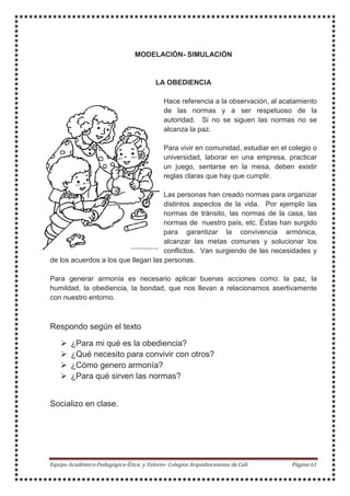 MODELACIÓN- SIMULACIÓN
LA OBEDIENCIA
Hace referencia a la observación, al acatamiento
de las normas y a ser respetuoso de la
autoridad. Si no se siguen las normas no se
alcanza la paz.
Para vivir en comunidad, estudiar en el colegio o
universidad, laborar en una empresa, practicar
un juego, sentarse en la mesa, deben existir
reglas claras que hay que cumplir.
Las personas han creado normas para organizar
distintos aspectos de la vida. Por ejemplo las
normas de tránsito, las normas de la casa, las
normas de nuestro país, etc. Éstas han surgido
para garantizar la convivencia armónica,
alcanzar las metas comunes y solucionar los
conflictos. Van surgiendo de las necesidades y
de los acuerdos a los que llegan las personas.
Para generar armonía es necesario aplicar buenas acciones como: la paz, la
humildad, la obediencia, la bondad, que nos llevan a relacionarnos asertivamente
con nuestro entorno.
Respondo según el texto
¿Para mi qué es la obediencia?
¿Qué necesito para convivir con otros?
¿Cómo genero armonía?
¿Para qué sirven las normas?
Socializo en clase.
 