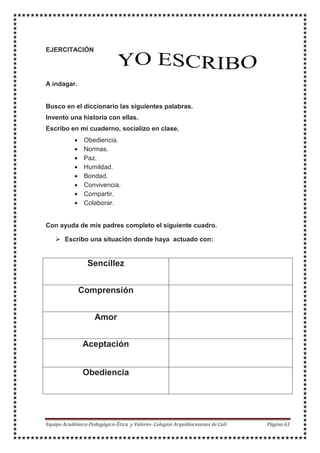 EJERCITACIÓN
A indagar.
Busco en el diccionario las siguientes palabras.
Invento una historia con ellas.
Escribo en mi cuaderno, socializo en clase.
• Obediencia.
• Normas.
• Paz.
• Humildad.
• Bondad.
• Convivencia.
• Compartir.
• Colaborar.
Con ayuda de mis padres completo el siguiente cuadro.
Escribo una situación donde haya actuado con:
Sencillez
Comprensión
Amor
Aceptación
Obediencia
 