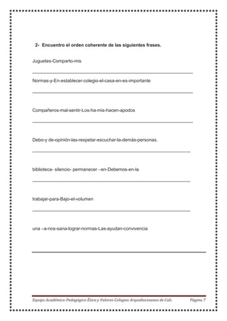 2- Encuentro el orden coherente de las siguientes frases.
Juguetes-Comparto-mis
_______________________________________________________________
Normas-y-En-establecer-colegio-el-casa-en-es-importante
_______________________________________________________________
Compañeros-mal-sentir-Los-ha-mis-hacen-apodos
_______________________________________________________________
Debo-y de-opinión-las-respetar-escuchar-la-demás-personas.
______________________________________________________________
biblioteca- silencio- permanecer –en-Debemos-en-la
______________________________________________________________
trabajar-para-Bajo-el-volumen
______________________________________________________________
una –a-nos-sana-lograr-normas-Las-ayudan-convivencia
 