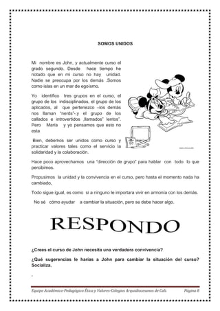 SOMOS UNIDOS
Mi nombre es John, y actualmente curso el
grado segundo. Desde hace tiempo he
notado que en mi curso no hay unidad.
Nadie se preocupa por los demás .Somos
como islas en un mar de egoísmo.
Yo identifico tres grupos en el curso, el
grupo de los indisciplinados, el grupo de los
aplicados, al que pertenezco –los demás
nos llaman “nerds”-,y el grupo de los
callados e introvertidos ,llamados” lentos”.
Pero María y yo pensamos que esto no
esta
Bien, debemos ser unidos como curso y
practicar valores tales como el servicio la
solidaridad y la colaboración.
Hace poco aprovechamos una “dirección de grupo” para hablar con todo lo que
percibimos.
Propusimos la unidad y la convivencia en el curso, pero hasta el momento nada ha
cambiado,
Todo sigue igual, es como si a ninguno le importara vivir en armonía con los demás.
No sé cómo ayudar a cambiar la situación, pero se debe hacer algo.
¿Crees el curso de John necesita una verdadera convivencia?
¿Qué sugerencias le harías a John para cambiar la situación del curso?
Socializa.
.
 