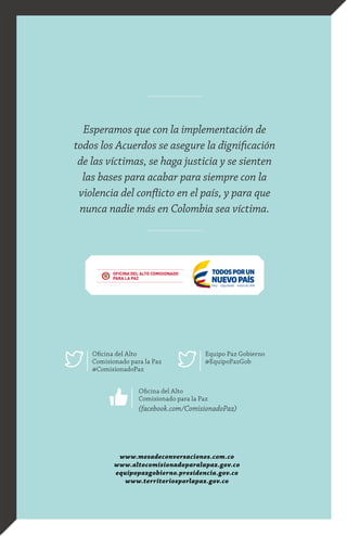 www.mesadeconversaciones.com.co
www.altocomisionadoparalapaz.gov.co
equipopazgobierno.presidencia.gov.co
www.territoriosporlapaz.gov.co
Oficina del Alto
Comisionado para la Paz
@ComisionadoPaz
Equipo Paz Gobierno
@EquipoPazGob
Oficina del Alto
Comisionado para la Paz
(facebook.com/ComisionadoPaz)
Esperamos que con la implementación de
todos los Acuerdos se asegure la dignificación
de las víctimas, se haga justicia y se sienten
las bases para acabar para siempre con la
violencia del conflicto en el país, y para que
nunca nadie más en Colombia sea víctima.
 