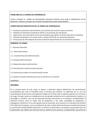 PROBLEMA DE LA UNIDAD DE APRENDIZAJE:
¿Cómo concretar el modelo de administración educativa teniendo como base la identificación de los
elementos, criterios y principios que orientan las etapas del proceso administrativo?
COMPETENCIAS ESPECÍFICAS DE LA UNIDAD DE APRENDIZAJE:
Ø Reconoce	
  los	
  procesos	
  administrativos	
  y	
  las	
  acciones	
  que	
  involucra	
  cada	
  uno	
  de	
  ellos.	
  
Ø Identifica	
  los	
  elementos	
  constitutivos	
  del	
  PEI,	
  y	
  los	
  procesos	
  que	
  éste	
  genera.	
  
Ø Argumenta	
  a	
  cerca	
  del	
  espíritu	
  de	
  las	
  normas	
  básicas	
  que	
  regulan	
  el	
  servicio	
  educativo	
  en	
  Colombia.	
  
Ø Participa	
  activamente	
  en	
  la	
  construcción	
  o	
  revisión	
  del	
  PEI	
  de	
  una	
  institución	
  educativa.	
  
Ø Emite	
  juicios	
  de	
  valor	
  después	
  de	
  revisar	
  el	
  plan	
  de	
  mejoramiento	
  de	
  una	
  institución	
  educativa.
SABERES Y/O TEMAS:
	
  
1.	
  	
  	
  Nociones	
  Generales	
  	
  	
  	
  	
  
	
  
1.1.	
  	
  Desarrollo	
  histórico	
  
	
  
	
  1.2.	
  	
  Características	
  de	
  la	
  Administración.	
  
	
  
1.1.	
  Enfoques	
  Administrativos.	
  
	
  
1.2.	
  Etapas	
  del	
  proceso	
  administrativo	
  
	
  
1.3.	
  Elementos	
  de	
  la	
  administración	
  educativa.	
  
	
  
1.4.	
  Factores	
  que	
  inciden	
  en	
  la	
  administración	
  escolar	
  
	
  
1.5.	
  Ajustes	
  al	
  proceso	
  educativo	
  para	
  que	
  se	
  convierta	
  en	
  un	
  proceso	
  	
  
pedagógico
RESUMEN:
En	
   la	
   primera	
   parte	
   de	
   esta	
   unida	
   se	
   expuso	
   y	
   desarrollo	
   algunas	
   definiciones	
   de	
   administración	
  
concluyéndose	
   que	
   esta	
   es	
   entendida	
   como	
   un	
   proceso	
   que	
   conduce	
   a	
   la	
   obtención	
   de	
   un,	
   con	
   una	
  
racionalización	
  de	
  las	
  fuerzas	
  y	
  del	
  capital	
  de	
  trabajo	
  con	
  el	
  fin	
  de	
  sacar	
  el	
  máximo	
  producto	
  con	
  el	
  mínimo	
  
de	
  riesgo.	
  De	
  igual	
  manera	
  se	
  establecieron	
  las	
  dos	
  grandes	
  tendencias	
  de	
  la	
  administración	
  moderna,	
  la	
  
tecnológica	
   o	
   científica,	
   cuyo	
   eje	
   de	
   desarrollo	
   principal	
   está	
   puesto	
   en	
   el	
   producto,	
   considerándose	
   al	
  
elemento	
   humano	
   como	
   un	
   medio	
   más	
   de	
   producción	
   y,	
   por	
   ende,	
   susceptible	
   de	
   explotación	
   y	
  
subyugación	
  económica;	
  en	
  la	
  orilla	
  opuesta	
  esta	
  la	
  humanista,	
  que	
  reconoce	
  en	
  el	
  bienestar	
  del	
  hombre	
  
el	
  fin	
  último	
  de	
  la	
  empresa,	
  y	
  en	
  sus	
  condiciones	
  de	
  vida	
  un	
  factor	
  determinante	
  para	
  el	
  perfeccionamiento	
  
y	
  aumento	
  de	
  la	
  productividad	
  empresarial.	
  Lo	
  anterior	
  se	
  desarrolla	
  en	
  una	
  etapas	
  muy	
  puntuales	
  que	
  son	
  
la	
  planeación,	
  que	
  implica	
  una	
  visión	
  de	
  futuro	
  y	
  holística	
  de	
  los	
  procesos,	
  la	
  organización,	
  que	
  provee	
  la	
  
 