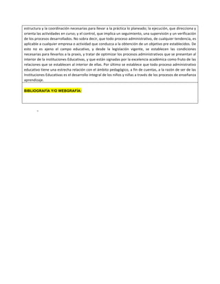 estructura	
  y	
  la	
  coordinación	
  necesarias	
  para	
  llevar	
  a	
  la	
  práctica	
  lo	
  planeado;	
  la	
  ejecución,	
  que	
  direcciona	
  y	
  
orienta	
  las	
  actividades	
  en	
  curso;	
  y	
  el	
  control,	
  que	
  implica	
  un	
  seguimiento,	
  una	
  supervisión	
  y	
  un	
  verificación	
  
de	
  los	
  procesos	
  desarrollados.	
  No	
  sobra	
  decir,	
  que	
  todo	
  proceso	
  administrativo,	
  de	
  cualquier	
  tendencia,	
  es	
  
aplicable	
  a	
  cualquier	
  empresa	
  o	
  actividad	
  que	
  conduzca	
  a	
  la	
  obtención	
  de	
  un	
  objetivo	
  pre	
  establecidos.	
  De	
  
esto	
   no	
   es	
   ajeno	
   el	
   campo	
   educativo,	
   y	
   desde	
   la	
   legislación	
   vigente,	
   se	
   establecen	
   las	
   condiciones	
  
necesarias	
  para	
  llevarlos	
  a	
  la	
  praxis,	
  y	
  tratar	
  de	
  optimizar	
  los	
  procesos	
  administrativos	
  que	
  se	
  presentan	
  al	
  
interior	
  de	
  la	
  instituciones	
  Educativas,	
  y	
  que	
  están	
  signadas	
  por	
  la	
  excelencia	
  académica	
  como	
  fruto	
  de	
  las	
  
relaciones	
  que	
  se	
  establecen	
  al	
  interior	
  de	
  ellas.	
  Por	
  último	
  se	
  establece	
  que	
  todo	
  proceso	
  administrativo	
  
educativo	
  tiene	
  una	
  estrecha	
  relación	
  con	
  el	
  ámbito	
  pedagógico,	
  a	
  fin	
  de	
  cuentas,	
  a	
  la	
  razón	
  de	
  ser	
  de	
  las	
  
Instituciones	
  Educativas	
  es	
  el	
  desarrollo	
  integral	
  de	
  los	
  niños	
  y	
  niñas	
  a	
  través	
  de	
  los	
  procesos	
  de	
  enseñanza	
  
aprendizaje.	
  
BIBLIOGRAFÍA Y/O WEBGRAFÍA:
-
 