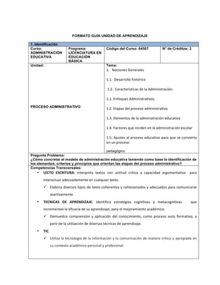 FORMATO GUÍA UNIDAD DE APRENDIZAJE
1. Identificación
Curso:
ADMINISTRACIÓN
EDUCATIVA
Programa:
LICENCIATURA EN
EDUCACIÓN
BÁSICA
Código del Curso: 64507 N° de Créditos: 2
Unidad:
PROCESO ADMINISTRATIVO
Tema:
1.	
  	
  	
  Nociones	
  Generales	
  	
  	
  	
  	
  
	
  
1.1.	
  	
  Desarrollo	
  histórico	
  
	
  
	
  1.2.	
  	
  Características	
  de	
  la	
  Administración.	
  
	
  
1.1.	
  Enfoques	
  Administrativos.	
  
	
  
1.2.	
  Etapas	
  del	
  proceso	
  administrativo	
  
	
  
1.3.	
  Elementos	
  de	
  la	
  administración	
  educativa.	
  
	
  
1.4.	
  Factores	
  que	
  inciden	
  en	
  la	
  administración	
  escolar	
  
	
  
1.5.	
  Ajustes	
  al	
  proceso	
  educativo	
  para	
  que	
  se	
  convierta	
  
en	
  un	
  proceso	
  	
  
pedagógico
Pregunta Problema:
¿Cómo concretar el modelo de administración educativa teniendo como base la identificación de
los elementos, criterios y principios que orientan las etapas del proceso administrativo?
Competencias Transversales:
• LECTO	
   ESCRITURA:	
   Interpreta	
   textos	
   con	
   actitud	
   crítica	
   y	
   capacidad	
   argumentativa	
   	
   para	
  
interactuar	
  adecuadamente	
  en	
  cualquier	
  texto.	
  
ü Elabora	
  diversos	
  tipos	
  de	
  texto	
  coherentes	
  y	
  cohesionados	
  y	
  adecuados	
  para	
  comunicarse	
  
asertivamente	
  	
  
• TECNICAS	
   DE	
   APRENDIZAJE:	
   Identifica	
   estrategias	
   cognitivas	
   y	
   metacognitivas	
   	
   	
   que	
  
incrementan	
  la	
  eficacia	
  de	
  su	
  aprendizaje,	
  para	
  el	
  mejoramiento	
  académico.	
  
ü Demuestra	
   comprensión	
   y	
   aplicación	
   del	
   conocimiento,	
   como	
   proceso	
   auto	
   formativo,	
   a	
  
parir	
  de	
  la	
  utilización	
  de	
  diversas	
  técnicas	
  de	
  aprendizaje.	
  	
  
• TIC
ü Utiliza	
  la	
  tecnología	
  de	
  la	
  información	
  y	
  la	
  comunicación	
  de	
  manera	
  crítica	
  y	
  apropiada	
  en	
  
su	
  contexto	
  académico	
  personal	
  y	
  profesional.	
  
 