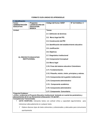 FORMATO GUÍA UNIDAD DE APRENDIZAJE
1. Identificación
Curso:
ADMINISTRACIÓN
EDUCATIVA
Programa:
LICENCIATURA EN
EDUCACIÓN
BÁSICA
Código del Curso: 64507 N° de Créditos: 2
Unidad:
EL PROYECTO EDUCATIVO
INSTITUCIONAL
Temas:
2.1. Definición de términos
2.2. Marco legal del PEI.
2.3. Construcción del PEI
2.4. Identificación del establecimiento educativo
2.5. Justificación
2.6. Objetivos
2.7. Diagnóstico institucional
2.8. Componente Conceptual
2.9. Marco legal
2.10. Fines del sistema educativo Colombiano
2.11. Fundamentación.
2.12. Filosofía, misión, visión, principios y valores.
2.13. Componentes de la gestión institucional.
2.14. Componente administrativo
2.15. Componente académico
2.16. Componente administrativo
2.17. Componente Comunitario.
Pregunta Problema:
¿Cómo evidencias el Proyecto Educativo Institucional teniendo en cuenta los parámetros y
planeamientos de la Ley General de la Educación 115 del 94?.
Competencias Transversales
• LECTO	
   ESCRITURA:	
   Interpreta	
   textos	
   con	
   actitud	
   crítica	
   y	
   capacidad	
   argumentativa	
   	
   para	
  
interactuar	
  adecuadamente	
  en	
  cualquier	
  texto.	
  
ü Elabora	
  diversos	
  tipos	
  de	
  texto	
  coherentes	
  y	
  cohesionados	
  y	
  adecuados	
  para	
  comunicarse	
  
asertivamente	
  	
  
 