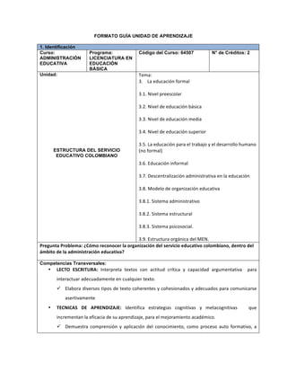 FORMATO GUÍA UNIDAD DE APRENDIZAJE
1. Identificación
Curso:
ADMINISTRACIÓN
EDUCATIVA
Programa:
LICENCIATURA EN
EDUCACIÓN
BÁSICA
Código del Curso: 64507 N° de Créditos: 2
Unidad:
ESTRUCTURA DEL SERVICIO
EDUCATIVO COLOMBIANO
Tema:	
  	
  
3.	
  	
  	
  	
  La	
  educación	
  formal	
  
	
  
3.1.	
  Nivel	
  preescolar	
  
	
  
3.2.	
  Nivel	
  de	
  educación	
  básica	
  
	
  
3.3.	
  Nivel	
  de	
  educación	
  media	
  
	
  
3.4.	
  Nivel	
  de	
  educación	
  superior	
  
	
  
3.5.	
  La	
  educación	
  para	
  el	
  trabajo	
  y	
  el	
  desarrollo	
  humano	
  
(no	
  formal)	
  
	
  
3.6.	
  Educación	
  informal	
  
	
  
3.7.	
  Descentralización	
  administrativa	
  en	
  la	
  educación	
  
	
  
3.8.	
  Modelo	
  de	
  organización	
  educativa	
  
	
  
3.8.1.	
  Sistema	
  administrativo	
  
	
  
3.8.2.	
  Sistema	
  estructural	
  
	
  
3.8.3.	
  Sistema	
  psicosocial.	
  
	
  
3.9.	
  Estructura	
  orgánica	
  del	
  MEN.
Pregunta	
  Problema:	
  ¿Cómo	
  reconocer	
  la	
  organización	
  del	
  servicio	
  educativo	
  colombiano,	
  dentro	
  del	
  
ámbito	
  de	
  la	
  administración	
  educativa?	
  
Competencias Transversales:
• LECTO	
   ESCRITURA:	
   Interpreta	
   textos	
   con	
   actitud	
   crítica	
   y	
   capacidad	
   argumentativa	
   	
   para	
  
interactuar	
  adecuadamente	
  en	
  cualquier	
  texto.	
  
ü Elabora	
  diversos	
  tipos	
  de	
  texto	
  coherentes	
  y	
  cohesionados	
  y	
  adecuados	
  para	
  comunicarse	
  
asertivamente	
  	
  
• TECNICAS	
   DE	
   APRENDIZAJE:	
   Identifica	
   estrategias	
   cognitivas	
   y	
   metacognitivas	
   	
   	
   que	
  
incrementan	
  la	
  eficacia	
  de	
  su	
  aprendizaje,	
  para	
  el	
  mejoramiento	
  académico.	
  
ü Demuestra	
   comprensión	
   y	
   aplicación	
   del	
   conocimiento,	
   como	
   proceso	
   auto	
   formativo,	
   a	
  
 