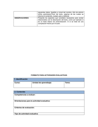 siguientes datos: Apellido e inicial del nombre, Año de edición
(entre paréntesis)Título del texto, páginas de las cuales se
retoma el contenido, ciudad, país y editorial
OBSERVACIONES Presente los aspectos que considere necesarios para anotar
relacionados con la descripción del texto, como por ejemplo si
es un texto básico de profundización. O si se trata de una
compilación hecha por el autor.
FORMATO PARA ACTIVIDADES EVALUATIVAS
1. Identificación
Curso: Unidad de aprendizaje: Tema:
2. Contenido
Competencias a evaluar:
Orientaciones para la actividad evaluativa:
Criterios de evaluación:
Tipo de actividad evaluativa
 