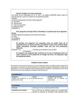 -­‐ Opción múltiple con única respuesta.
Las letras de las respuestas (A, B, C, etc.) y la palabra ANSWER deben estar en
mayúsculas tal y como se muestra en el siguiente ejemplo.
Ejemplo:
¿Cuál es la respuesta correcta a esta pregunta?
A. ¿Es esta?
B. ¿Quizá esta?
C. ¿Tal vez esta otra?
D. ¡Debe ser esta!
ANSWER: D
-­‐ Si la pregunta es de tipo Falso o Verdadero, lo puede hacer de la siguiente
forma:
CECAR significa Corporación Universitaria del Caribe
A. Falso
B. Verdadero
ANSWER: B
-­‐ Si requiere una pregunta con respuesta corta, se puede hacer de la
siguiente forma, el alumno escribe una palabra o frase corta, pueden haber
varias respuestas correctas posibles, cada una con una puntuación
diferente.
Windows 7 es …………………… mientras que el sistema Linux es libre
(Propietario)
-­‐ Si requiere una pregunta tipo numérica en la que la respuesta tiene un
valor numérico y se le puede dar un margen de error a la respuesta, siga
los siguientes pasos:
FORMATO PARA TAREAS
El docente da instrucciones precisas para que el estudiante realice una determinada actividad de la
que espera un producto, el cual es enviado en un periodo de tiempo determinado a través de la
plataforma. A su vez el estudiante recibe retroalimentación cualitativa y cuantitativa por esta misma
herramienta con lo que se genera un diálogo virtual asincrónico.
1. Identificación
Programa
Nombre del programa al cual
pertenece el curso:
Curso
Nombre del curso
Unidad de Aprendizaje
Nombre de la unidad de
aprendizaje.
2. Contenido
Tema (s) Temas que se van a abordar durante la tarea.
Propósito de Formación Es la meta que se pretende alcanzar en los estudiantes
durante su proceso de formación. Este propósito está
 