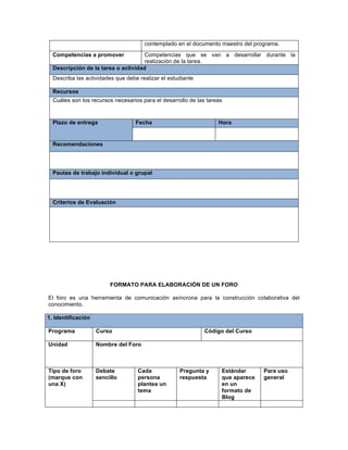 FORMATO PARA ELABORACIÓN DE UN FORO
El foro es una herramienta de comunicación asíncrona para la construcción colaborativa del
conocimiento.
1. Identificación
Programa Curso Código del Curso
Unidad Nombre del Foro
Tipo de foro
(marque con
una X)
Debate
sencillo
Cada
persona
plantea un
tema
Pregunta y
respuesta
Estándar
que aparece
en un
formato de
Blog
Para uso
general
contemplado en el documento maestro del programa.
Competencias a promover Competencias que se van a desarrollar durante la
realización de la tarea.
Descripción de la tarea o actividad
Describa las actividades que debe realizar el estudiante
Recursos
Cuáles son los recursos necesarios para el desarrollo de las tareas
Plazo de entrega Fecha Hora
Recomendaciones
Pautas de trabajo individual o grupal
Criterios de Evaluación
 