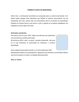 FORMATO CARTA DE BIENVENIDA
Señor tutor, a continuación encontrará una propuesta para su carta de bienvenida. Si lo
desea puede agregar otros elementos que faciliten la primera comunicación con los
estudiantes del curso, siendo esta una herramienta vital en el proceso de aprendizaje.
Explique de manera breve lo que será en curso y adjunte en el espacio establecido una
fotografía en primer plano del rostro.
Estimados estudiantes
Hoy damos inicio al curso “XXX”, deseo que ésta sea una experiencia
muy provechosa y positiva para todos.
Mi nombre es XXX, y seré su tutor/a durante el desarrollo del curso
en el cual tendremos la oportunidad de interactuar y construir
aprendizaje.
Ante cualquier duda pueden escribir a mi correo electrónico XXX.
Agradeciendo desde ya su participación y esperando que formemos una fructífera relación
que sirva de apoyo a su labor, se despide afectuosamente.
XXX, su Tutor/a
 