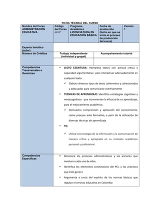 FICHA TÉCNICA DEL CURSO
Nombre del Curso
ADMINISTRACIÓN
EDUCATIVA
Código
del Curso
64507
Programa
Académico
LICENCIATURA EN
EDUCACIÓN BÁSICA
Fecha de
producción
(fecha en que se
inicia el proceso
de producción
del curso)
Versión
1
Experto temático
(autor)
Número de Créditos Trabajo independiente
(individual y grupal)
Acompañamiento tutorial
Competencias
Transversales o
Genéricas
• LECTO	
   ESCRITURA:	
   Interpreta	
   textos	
   con	
   actitud	
   crítica	
   y	
  
capacidad	
  argumentativa	
  	
  para	
  interactuar	
  adecuadamente	
  en	
  
cualquier	
  texto.	
  
ü Elabora	
  diversos	
  tipos	
  de	
  texto	
  coherentes	
  y	
  cohesionados	
  
y	
  adecuados	
  para	
  comunicarse	
  asertivamente	
  	
  
• TECNICAS	
  DE	
  APRENDIZAJE:	
  Identifica	
  estrategias	
  cognitivas	
  y	
  
metacognitivas	
  	
  	
  que	
  incrementan	
  la	
  eficacia	
  de	
  su	
  aprendizaje,	
  
para	
  el	
  mejoramiento	
  académico.	
  
ü Demuestra	
   comprensión	
   y	
   aplicación	
   del	
   conocimiento,	
  
como	
  proceso	
  auto	
  formativo,	
  a	
  parir	
  de	
  la	
  utilización	
  de	
  
diversas	
  técnicas	
  de	
  aprendizaje.	
  	
  
• TIC	
  
ü Utiliza	
  la	
  tecnología	
  de	
  la	
  información	
  y	
  la	
  comunicación	
  de	
  
manera	
   crítica	
   y	
   apropiada	
   en	
   su	
   contexto	
   académico	
  
personal	
  y	
  profesional.	
  
	
  
Competencias
Específicas
• Reconoce	
   los	
   procesos	
   administrativos	
   y	
   las	
   acciones	
   que	
  
involucra	
  cada	
  uno	
  de	
  ellos.	
  
• Identifica	
   los	
   elementos	
   constitutivos	
   del	
   PEI,	
   y	
   los	
   procesos	
  
que	
  éste	
  genera	
  
• Argumenta	
   a	
   cerca	
   del	
   espíritu	
   de	
   las	
   normas	
   básicas	
   que	
  
regulan	
  el	
  servicio	
  educativo	
  en	
  Colombia	
  
 