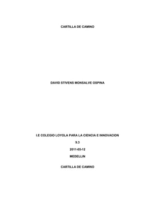  <br />CARTILLA DE CAMINO<br />DAVID STIVENS MONSALVE OSPINA<br />I.E COLEGIO LOYOLA PARA LA CIENCIA E INNOVACION<br />9.3<br />2011-05-12<br />MEDELLIN<br />CARTILLA DE CAMINO<br />REFLEXION SOBRE CAMINO:<br /> <br />La película es impactante, tiene una muy buena trama, y habla de un tema muy importante en  la vida y muerte y como puede afectar la religión en una familia. Creo que la película es muy bonita, Camino es una niña que está descubriendo dos cosas nuevas en su vida, enamorarse y morir. Camino y su madre tiene una estrecha relación que ha creado una fe muy fuerte sobre la niña; y la madre hace que todo gire en torno a la fe .Camino se enamora por primera vez, y también empiezan a ocurrir lo primeros síntomas de su enfermedad, que trata de un tumor maligno y extraño que la priva de todos sus sueños y esperanzas. El padre de camino un muy buen padre que como mucho daría su vida por la vida de su hija, que es mas débil que la madre y que por eso muchas de las veces la familia era dominada por ella aunque él no estuviera deacuerdo.la madre de Camino es una persona muy religiosa y hace lo que sea por seguir los mandamientos de Dios, y cree que la enfermedad de la niña es una bendición de Dios que ella es privilegiada por eso, su madre siempre a pensado que Camino va a seguir los pasos de Dios como lo hizo su hermana Nuria que es monja. Camino muere en el momento más feliz de su vida, porque ella se está sintiendo querida por Jesús, el niño que le gustaba y por quien ha aguantado tan dura enfermedad. creo que aunque la familia parecía muy unida ante los ojos de los demás, era una familia que tenía muchas carencias y muchos problemas que se incrementaron con la enfermedad de la niña, y que la que manejaba y controlaba la familia era la madre, y el padre era muy poco tenido en cuenta, además que no había mucha comunicación y la madre exageraba un poco con la religion.yo creo que Camino sobrellevo muy bien la enfermedad y que aparte de los terribles síntomas, y de todo lo que le toca sufrir por la enfermedad ella murió feliz y siempre siguió creyendo en sus sueños e iluciones.creo que en esta película la muerte no se ve tardo, porque  todos tenían claro que Camino se iba a morir y como la familia era tan religiosa no ven  la muerte como una perdida sino como una bendición y como un privilegio que se le está dando a camino. Creo que Camino fue una niña muy fuerte ojala, esa película muchas personas la tomaran de ejemplo, porque se quejan de lo que carecen y no se dan cuenta que también tiene muchas cosas por que agradecerle a la vida y que siempre hay personas con más problemas o mucho mas enfermas que uno, Camino siempre tuvo eso  presente y aunque a veces dudo de Dios por haberle dado la enfermedad siempre creyón el y en el amor que ella le tenía a Jesús. Además también se muestra el primer amor de una niña inocente que apenas está descubriendo la vida, además que es importante resaltar que es una historia basada en hechos reales .otra cosa muy importante resaltar es el amor de el padre que siempre quiso ser cómplice de su hija y que siempre trato de cuidarla, de darle todo lo que pedía y necesitaba, y el más comprensivo y amoroso de los 2, aunque tiene un trágico final siempre quiso que sus hijas fueran libres y no se dejaran manipular de su madre y de la religión, pero creo que tenía un perfil baja para poder dominar la situación y tomar control de una familia<br />RELACION CON SU PADRE;<br />La relación de su padre fue mejor que la de con su madre, porque camino le contaba los secretos a su padre ella tenía más dialecto con su padre que con su madre. <br />RELACION CON SU MADRE;<br />La relación con su madre fue más estricta ya que la madre no la dejaba dialogar con nadie, su madre hay veces la hacía sufrir mucho porque ella quería una cosa y la madre le desidia otra.<br />SU VIDA ANTES DE SU ESNFERMEDAD Y MUERTE<br />La vida de camino antes de su enfermedad era muy linda porque ella era una joven con muchas capacidades físicas y mentales, ella quería ser parte de un grupo de actuación ya que allí conoció a un joven y ella se enamoro, la vida de ella era muy linda, sus papas la querían mucho, y le daban mucho apoyo, camino en frente de su enfermedad fue valiente a sus operaciones y consultas medicas ella se quería aliviar para poder ver su amor, a ella un tumor le daño la vida ya que la dejo muy mal y no podía casi hablar así camino una gran persona murió.<br />REALACION CON SU HERMANA<br />Desde que camino y su hermana se volvieron a reencontrar, Camino fue más contenta porque el amor que ella sentía por ella Hera inmenso, único, desde mucho tiempo no se veían pasaron dos días y ya se contaban todo se tenían mutua confianza, si camino empeoraba su hermana sufría porque era como su fuera que la torturaran a ella<br />SU FE ANTE JESUS<br />la fe de camino Asia Jesús fue muy directa ya que para ella Jesús lo era todo, ella cuando ya iba a morir quería estar con dios inmediatamente para verlo, Jesús juega un papel muy importante en la familia ya que él es que mantiene la familia unida por medio de la religión.<br />