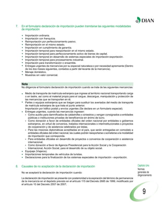 7.   En el formulario declaración de importación pueden tramitarse las siguientes modalidades
     de importación

        Importación ordinaria.
        Importación con franquicia.
        Reimportación por perfeccionamiento pasivo.
        Reimportación en el mismo estado.
        Importación en cumplimiento de garantía.
        Importación temporal para reexportación en el mismo estado.
        Importación temporal para perfeccionamiento activo de bienes de capital.
        Importación temporal en desarrollo de sistemas especiales de importación-exportación.
        Importación temporal para procesamiento industrial.
        Importación para transformación o ensamble.
        Entregas urgentes de mercancías por su especial naturaleza o por necesidad apremiante (Dentro
        de los dos meses siguientes, contados a partir del levante de la mercancía).
        Menaje doméstico.
        Muestras sin valor comercial.


     Nota
     No diligencie el formulario declaración de importación cuando se trate de las siguientes mercancías:

        Medio de transporte de matrícula extranjera que ingrese al territorio nacional transportando carga
        o en lastre, así como el material propio para el cargue, descargue, manipulación y protección de
        las mercancías que se transporten en él.
        Partes o equipos extranjeros que se traigan para sustituir los averiados del medio de transporte
        de matrícula extranjera de que trata el punto anterior.
        Importación por tráfico postal y envíos urgentes (Se declara en un formulario especial).
        Entregas urgentes, cuando las mercancías ingresen:
        - Como auxilio para damnificados de catástrofes o siniestros y vengan consignados a entidades
           públicas o instituciones privadas de beneficencia sin ánimo de lucro.
        - Como donación a favor de entidades oficiales del orden nacional por entidades o gobiernos
           extranjeros, en virtud de convenios, tratados internacionales o interinstitucionales o proyectos
           de cooperación y de asistencia celebrados por éstas.
        - Para las misiones diplomáticas acreditadas en el país, que serán entregadas en comodato a
           entidades oficiales del orden nacional, las cuales podrán reexportarse o someterse a la modalidad
           de importación que corresponda.
        - Para entidades oficiales en desarrollo de proyectos o convenios de cooperación o asistencia
           internacional.
        - Como donación a favor de Agencia Presidencial para la Acción Social y la Cooperación
        - Internacional, Acción Social, para el desarrollo de su objeto social.
        Equipaje (Viajeros).
        Importaciones temporales de vehículos de turistas.
        Declaraciones para la finalización de los sistemas especiales de importación - exportación.


8.   Causales de no aceptación de la declaración de importación                                                Capítulo Uno
                                                                                                               Normas
     No se aceptará la declaración de importación cuando:                                                      generales de
                                                                                                               diligenciamiento
     La declaración de importación se presente con posterioridad a la expiración del término de permanencia
     de la mercancía en el depósito previsto en el artículo 115 del Decreto 2685 de 1999, modificado por
     el artículo 10 del Decreto 2557 de 2007;


                                                                                                                    9
 