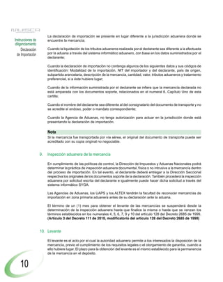 La declaración de importación se presente en lugar diferente a la jurisdicción aduanera donde se
Instrucciones de        encuentre la mercancía;
diligenciamiento
     Declaración        Cuando la liquidación de los tributos aduaneros realizada por el declarante sea diferente a la efectuada
  de Importación        por la aduana a través del sistema informático aduanero, con base en los datos suministrados por el
                        declarante;

                        Cuando la declaración de importación no contenga algunos de los siguientes datos y sus códigos de
                        identificación: Modalidad de la importación, NIT del importador y del declarante, país de origen,
                        subpartida arancelaria, descripción de la mercancía, cantidad, valor, tributos aduaneros y tratamiento
                        preferencial, si a éste hubiere lugar;

                        Cuando de la información suministrada por el declarante se infiera que la mercancía declarada no
                        está amparada con los documentos soporte, relacionados en el numeral 6, Capítulo Uno de esta
                        cartilla;

                        Cuando el nombre del declarante sea diferente al del consignatario del documento de transporte y no
                        se acredite el endoso, poder o mandato correspondiente;

                        Cuando la Agencia de Aduanas, no tenga autorización para actuar en la jurisdicción donde está
                        presentando la declaración de importación.

                        Nota
                        Si la mercancía fue transportada por vía aérea, el original del documento de transporte puede ser
                        acreditado con su copia original no negociable.


                   9.   Inspección aduanera de la mercancía

                        En cumplimiento de las políticas de control, la Dirección de Impuestos y Aduanas Nacionales podrá
                        determinar la práctica de inspección aduanera documental, física o no intrusiva a la mercancía dentro
                        del proceso de importación. En tal evento, el declarante deberá entregar a la Dirección Seccional
                        respectiva los originales de los documentos soporte de la declaración. También procederá la inspección
                        aduanera por solicitud escrita del declarante e igualmente puede hacer dicha solicitud a través del
                        sistema informático SYGA.

                        Las Agencias de Aduanas, los UAPS y los ALTEX tendrán la facultad de reconocer mercancías de
                        importación en zona primaria aduanera antes de su declaración ante la aduana.

                        El término de un (1) mes para obtener el levante de las mercancías se suspenderá desde la
                        determinación de la inspección aduanera hasta que finalice la misma o hasta que se venzan los
                        términos establecidos en los numerales 4, 5, 6, 7, 9 y 10 del artículo 128 del Decreto 2685 de 1999.
                        (Artículo 3 del Decreto 111 de 2010, modificatorio del artículo 128 del Decreto 2685 de 1999)


                   10. Levante

                        El levante es el acto por el cual la autoridad aduanera permite a los interesados la disposición de la
                        mercancía, previo el cumplimiento de los requisitos legales o el otorgamiento de garantía, cuando a
                        ello hubiere lugar. El plazo para la obtención del levante es el mismo establecido para la permanencia
                        de la mercancía en el depósito.


    10
 