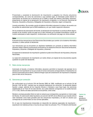Presentada y aceptada la declaración de importación y pagados los tributos aduaneros
    correspondientes, así como las sanciones a que hubiese lugar, el interesado podrá obtener la
    autorización de levante de la mercancía por la DIAN a través del sistema informático aduanero,
    presentando el original de la declaración de importación al depósito o a la Dirección Seccional de
    Aduanas, Impuestos y Aduanas y Delegadas de Impuestos y Aduanas, según corresponda.

    Levante automático: Se concede cuando el sistema informático aduanero lo indique, de acuerdo con
    los perfiles de selectividad que la DIAN establezca y sin que medie inspección aduanera.

    Sin la constancia de autorización de levante, la declaración de importación no produce efecto alguno,
    excepto el de constituir recibo de pago por el valor timbrado por la entidad recaudadora cuando se
    hubiere estampado el sello respectivo, condicionado a la verificación del pago con dicha entidad.

    Nota
    El levante de las mercancías en las Direcciones Seccionales que cuenten con el sistema informático
    aduanero, lo debe solicitar el declarante.

    Las mercancías que se encuentren en depósitos habilitados sin conexión al sistema informático
    aduanero deben obtener la autorización de levante en la respectiva Dirección Seccional de Aduanas,
    Impuestos y Aduanas o Delegada de Impuestos y Aduanas.

    El original de la declaración de importación quedará en poder de la Dirección de Impuestos y Aduanas
    Nacionales.

    La copia de la declaración de importación y/o recibo oficial y el original de los documentos soporte
    quedarán en poder del declarante.


11. Retiro de las mercancías

    Autorizado el levante, el sistema informático aduanero permitirá la impresión del ejemplar de la
    declaración de importación en la que conste el número de levante correspondiente. El declarante o la
    persona autorizada para el efecto, deberá entregar copia de la declaración de importación al depósito
    para el retiro de la mercancía.


12. Sanciones por corrección

    De conformidad con el artículo 234 del Decreto 2685 de 1999, modificado por el artículo 24 del
    Decreto 1232 de 2001, siempre que se presente declaración de corrección, el declarante deberá
    liquidar y pagar, además de los mayores tributos e intereses a que haya lugar, las sanciones
    establecidas en el Título XV de este decreto, las cuales deberán consignarse en la casilla Sanción
    (117 a 120). Dentro de estas sanciones se encuentran, entre otras:

    Declarar una base gravable inferior al valor en aduana que corresponda y que genere un menor pago       Capítulo Uno
    de tributos. En este evento debe liquidarse una sanción del 50% de la diferencia que resulte entre el   Normas
    valor declarado como base gravable para las mercancías importadas y el valor en aduana que              generales de
    corresponda de conformidad con las normas aplicables.                                                   diligenciamiento
    En el caso de importaciones temporales en desarrollo de sistemas especiales de importación -
    exportación de materias primas e insumos de que tratan los artículos 172 y 173 literal b) del Decreto


                                                                                                                11
 