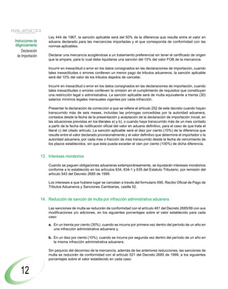 Ley 444 de 1967, la sanción aplicable será del 50% de la diferencia que resulte entre el valor en
Instrucciones de       aduana declarado para las mercancías importadas y el que corresponda de conformidad con las
diligenciamiento       normas aplicables.
     Declaración
  de Importación       Declarar una mercancía acogiéndose a un tratamiento preferencial sin tener el certificado de origen
                       que la ampare, para lo cual debe liquidarse una sanción del 15% del valor FOB de la mercancía.

                       Incurrir en inexactitud o error en los datos consignados en las declaraciones de importación, cuando
                       tales inexactitudes o errores conlleven un menor pago de tributos aduaneros, la sanción aplicable
                       será del 10% del valor de los tributos dejados de cancelar.

                       Incurrir en inexactitud o error en los datos consignados en las declaraciones de importación, cuando
                       tales inexactitudes o errores conlleven la omisión en el cumplimiento de requisitos que constituyan
                       una restricción legal o administrativa. La sanción aplicable será de multa equivalente a treinta (30)
                       salarios mínimos legales mensuales vigentes por cada infracción.

                       Presentar la declaración de corrección a que se refiere el artículo 252 de este decreto cuando hayan
                       transcurrido más de seis meses, incluidas las prórrogas concedidas por la autoridad aduanera,
                       contados desde la fecha de la presentación y aceptación de la declaración de importación inicial, en
                       las situaciones previstas en los literales a) y b), o cuando haya transcurrido más de un mes contado
                       a partir de la fecha de notificación oficial del valor en aduana definitivo, para el caso de que trata el
                       literal c) del citado artículo. La sanción aplicable será el diez por ciento (10%) de la diferencia que
                       resulte entre el valor declarado provisionalmente y el valor definitivo que determine el importador o la
                       autoridad aduanera, por cada mes o fracción de mes transcurrido desde la fecha de vencimiento de
                       los plazos establecidos, sin que ésta pueda exceder el cien por ciento (100%) de dicha diferencia.


                   13. Intereses moratorios

                       Cuando se paguen obligaciones aduaneras extemporáneamente, se liquidarán intereses moratorios
                       conforme a lo establecido en los artículos 634, 634-1 y 635 del Estatuto Tributario, por remisión del
                       artículo 543 del Decreto 2685 de 1999.

                       Los intereses a que hubiere lugar se cancelan a través del formulario 690, Recibo Oficial de Pago de
                       Tributos Aduaneros y Sanciones Cambiarias, casilla 52.


                   14. Reducción de sanción de multa por infracción administrativa aduanera

                       Las sanciones de multa se reducirán de conformidad con el artículo 481 del Decreto 2685/99 con sus
                       modificaciones y/o adiciones, en los siguientes porcentajes sobre el valor establecido para cada
                       caso:

                       a. En un treinta por ciento (30%), cuando se incurra por primera vez dentro del período de un año en
                          una infracción administrativa aduanera y,

                       b. En un diez por ciento (10%), cuando se incurra por segunda vez dentro del período de un año en
                          la misma infracción administrativa aduanera.

                       Sin perjuicio del decomiso de la mercancía, además de las anteriores reducciones, las sanciones de
                       multa se reducirán de conformidad con el artículo 521 del Decreto 2685 de 1999, a los siguientes
                       porcentajes sobre el valor establecido en cada caso:


    12
 