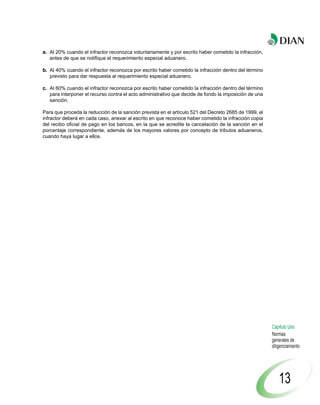 a. Al 20% cuando el infractor reconozca voluntariamente y por escrito haber cometido la infracción,
   antes de que se notifique el requerimiento especial aduanero.

b. Al 40% cuando el infractor reconozca por escrito haber cometido la infracción dentro del término
   previsto para dar respuesta al requerimiento especial aduanero.

c. Al 60% cuando el infractor reconozca por escrito haber cometido la infracción dentro del término
   para interponer el recurso contra el acto administrativo que decide de fondo la imposición de una
   sanción.

Para que proceda la reducción de la sanción prevista en el artículo 521 del Decreto 2685 de 1999, el
infractor deberá en cada caso, anexar al escrito en que reconoce haber cometido la infracción copia
del recibo oficial de pago en los bancos, en la que se acredite la cancelación de la sanción en el
porcentaje correspondiente, además de los mayores valores por concepto de tributos aduaneros,
cuando haya lugar a ellos.




                                                                                                       Capítulo Uno
                                                                                                       Normas
                                                                                                       generales de
                                                                                                       diligenciamiento




                                                                                                           13
 