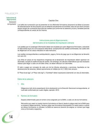Instrucciones de
diligenciamiento
                                                            Capítulo Dos
     Declaración
  de Importación Los saltos de numeración que se presentan en los diferentes formularios aduaneros se deben al proceso
               de estandarización de documentos que se adelanta actualmente en la entidad, toda vez que dicho proceso
               asigna rangos de numeración fijos para las casillas que conforman la cabecera y el pie y variables para las
               correspondientes al cuerpo de los mismos.




                                             Instrucciones para el diligenciamiento
                                     del formulario en la modalidad de importación ordinaria

               Las casillas que no contengan información deben ser anuladas por quien diligencia el formulario, colocando
               en ellas tantas equis (X) como espacios deba llenar, exceptuando las casillas sombreadas, las cuales sólo
               se diligencian en los casos indicados en este instructivo.

               Las casillas correspondientes a autoliquidación, pagos y forma de pago que no se diligencien se llenarán
               con cero (0).

               Las cifras en pesos en los respectivos renglones de la declaración de importación deben aparecer sin
               decimales, excepto la casilla de tasa de cambio. Sin embargo, los cálculos matemáticos que sea necesario
               realizar para llegar a cada una de tales cifras, se deben efectuar con decimales.

               El valor a pagar por concepto de cada uno de los tributos aduaneros y sanciones, liquidados en las
               declaraciones de aduanas, deberá aproximarse al múltiplo de mil (1.000) más cercano.

               El "Peso bruto kgs", el "Peso neto kgs" y "Cantidad" deben expresarse solamente con dos (2) decimales.



               Datos de la cabecera

               1.   Año

                    Diligencie el año de la presentación de la declaración en la Dirección Seccional correspondiente, el
                    cual está conformado por cuatro dígitos, ejemplo: 2010.


               4.   Número de formulario

                    Espacio determinado para el número único asignado por la DIAN, a cada uno de los formularios.

                    Recuerde que usted no puede imprimir formularios en blanco desde la página web de la DIAN para
                    su posterior diligenciamiento. Tampoco debe usar formularios fotocopiados. En estos casos o cuando
                    se utilicen formularios no oficiales, la DIAN se reserva el derecho de asignar un número que haga
                    único el formulario respectivo.




   14
 