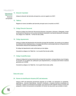 Instrucciones de 13. Dirección importador
diligenciamiento
                     Indique la dirección del domicilio principal tal y como la registró en el RUT.
     Declaración
  de Importación
                 15. Teléfono

                     Registre el número de teléfono del domicilio principal como lo inscribió en el RUT.



                12. Código Dirección Seccional

                     Indique el código de la Dirección Seccional de Aduanas, Impuestos y Aduanas o Delegadas, donde
                     se encuentre la mercancía o en la cual se tramitará la importación si se trata de declaración anticipada.
                     Ver códigos en la Tabla No. 1 al final de esta cartilla.



                16. Código departamento

                     Indique el código del departamento del domicilio principal del importador, de acuerdo con el sistema
                     de codificación para departamentos y municipios del territorio nacional generado por el Departamento
                     Administrativo Nacional de Estadísticas (DANE).

                     El código del departamento está conformado por dos dígitos.

                     Consulte los códigos en la Tabla No. 2, en la parte final de esta cartilla.



                17. Código Ciudad/Municipio

                     Indique el código del municipio del domicilio principal del importador, correspondiente a tres (3) dígitos
                     de acuerdo con el sistema de codificación para departamentos y municipios del territorio nacional
                     generado por el DANE.

                     Consulte los códigos en la Tabla No. 2 en la parte final de esta cartilla.




                Datos del cuerpo


                24. Número de identificación tributaria (NIT) del declarante

                     Indique el NIT del declarante previamente asignado por la DIAN. Los extranjeros no residentes,
                     diplomáticos, misiones diplomáticas, misiones consulares y misiones técnicas acreditadas en
                     Colombia, o sujetos a la importación de menajes, que carezcan de NIT deberán indicar el número del
                     pasaporte, número de documento de identidad o el número de documento que acredita la misión.


   16
 
