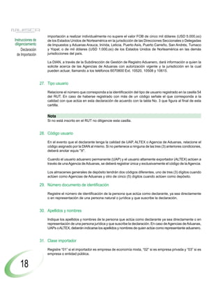 importación a realizar individualmente no supere el valor FOB de cinco mil dólares (USD 5.000,oo)
Instrucciones de       de los Estados Unidos de Norteamérica en la jurisdicción de las Direcciones Seccionales o Delegadas
diligenciamiento       de Impuestos y Aduanas Arauca, Inírida, Leticia, Puerto Asís, Puerto Carreño, San Andrés, Tumaco
     Declaración       y Yopal; o de mil dólares (USD 1.000,oo) de los Estados Unidos de Norteamérica en las demás
  de Importación       jurisdicciones del país.

                       La DIAN, a través de la Subdirección de Gestión de Registro Aduanero, dará información a quien la
                       solicite acerca de las Agencias de Aduanas con autorización vigente y la jurisdicción en la cual
                       pueden actuar, llamando a los teléfonos 6070800 Ext. 10520, 10508 y 10615.


                   27. Tipo usuario

                       Relacione el número que corresponda a la identificación del tipo de usuario registrado en la casilla 54
                       del RUT. En caso de haberse registrado con más de un código señale el que corresponda a la
                       calidad con que actúa en esta declaración de acuerdo con la tabla No. 3 que figura al final de esta
                       cartilla.


                       Nota
                       Si no está inscrito en el RUT no diligencie esta casilla.


                   28. Código usuario

                       En el evento que el declarante tenga la calidad de UAP, ALTEX o Agencia de Aduanas, relacione el
                       código asignado por la DIAN al mismo. Si no pertenece a ninguna de las tres (3) anteriores condiciones,
                       deberá anotar equis "X".

                       Cuando el usuario aduanero permanente (UAP) y el usuario altamente exportador (ALTEX) actúen a
                       través de una Agencia de Aduanas, se deberá registrar única y exclusivamente el código de la Agencia.

                       Los almacenes generales de depósito tendrán dos códigos diferentes, uno de tres (3) dígitos cuando
                       actúen como Agencias de Aduanas y otro de cinco (5) dígitos cuando actúen como depósito.

                   29. Número documento de identificación

                       Registre el número de identificación de la persona que actúa como declarante, ya sea directamente
                       o en representación de una persona natural o jurídica y que suscribe la declaración.


                   30. Apellidos y nombres

                       Indique los apellidos y nombres de la persona que actúa como declarante ya sea directamente o en
                       representación de una persona jurídica y que suscribe la declaración. En caso de Agencias de Aduanas,
                       UAPs o ALTEX, deberán indicarse los apellidos y nombres de quien actúe como representante aduanero.


                   31. Clase importador

                       Registre “01” si el importador es empresa de economía mixta, “02” si es empresa privada y “03” si es
                       empresa o entidad pública.


    18
 