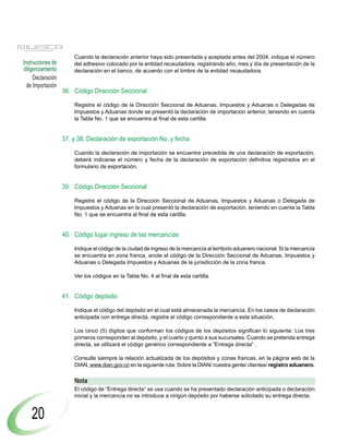 Cuando la declaración anterior haya sido presentada y aceptada antes del 2004, indique el número
Instrucciones de       del adhesivo colocado por la entidad recaudadora, registrando año, mes y día de presentación de la
diligenciamiento       declaración en el banco, de acuerdo con el timbre de la entidad recaudadora.
     Declaración
  de Importación
                   36. Código Dirección Seccional

                       Registre el código de la Dirección Seccional de Aduanas, Impuestos y Aduanas o Delegadas de
                       Impuestos y Aduanas donde se presentó la declaración de importación anterior, teniendo en cuenta
                       la Tabla No. 1 que se encuentra al final de esta cartilla.


                   37. y 38. Declaración de exportación No. y fecha

                       Cuando la declaración de importación se encuentre precedida de una declaración de exportación,
                       deberá indicarse el número y fecha de la declaración de exportación definitiva registrados en el
                       formulario de exportación.


                   39. Código Dirección Seccional

                       Registre el código de la Dirección Seccional de Aduanas, Impuestos y Aduanas o Delegada de
                       Impuestos y Aduanas en la cual presentó la declaración de exportación, teniendo en cuenta la Tabla
                       No. 1 que se encuentra al final de esta cartilla.


                   40. Código lugar ingreso de las mercancías

                       Indique el código de la ciudad de ingreso de la mercancía al territorio aduanero nacional. Si la mercancía
                       se encuentra en zona franca, anote el código de la Dirección Seccional de Aduanas, Impuestos y
                       Aduanas o Delegada Impuestos y Aduanas de la jurisdicción de la zona franca.

                       Ver los códigos en la Tabla No. 4 al final de esta cartilla.


                   41. Código depósito

                       Indique el código del depósito en el cual está almacenada la mercancía. En los casos de declaración
                       anticipada con entrega directa, registre el código correspondiente a esta situación.

                       Los cinco (5) dígitos que conforman los códigos de los depósitos significan lo siguiente: Los tres
                       primeros corresponden al depósito, y el cuarto y quinto a sus sucursales. Cuando se pretenda entrega
                       directa, se utilizará el código genérico correspondiente a “Entrega directa” .

                       Consulte siempre la relación actualizada de los depósitos y zonas francas, en la página web de la
                       DIAN, www.dian.gov.co en la siguiente ruta: Sobre la DIAN/ nuestra gente/ clientes/ registro aduanero.

                       Nota
                       El código de “Entrega directa” se usa cuando se ha presentado declaración anticipada o declaración
                       inicial y la mercancía no se introduce a ningún depósito por haberse solicitado su entrega directa.


    20
 