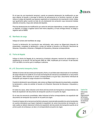 En el caso de una importación temporal, cuando se presente declaración de modificación ya sea
    para obtener el levante o prorrogar el término de permanencia en el territorio nacional, se debe
    utilizar el código del depósito que aparece registrado en la declaración de importación inicial; código
    que igualmente aplica cuando se trate de una declaración de corrección cuya mercancía hubiese
    obtenido el levante y haya sido retirada del depósito.

    Para las declaraciones de modificación por venta de vehículos diplomáticos, si estos ingresaron por
    un depósito, el código a registrar será el del mismo depósito y si hubo entrega directa, el código a
    registrar será el 99900.



42. Manifiesto de carga

    Indique el número del manifiesto de carga.

    Cuando la declaración de importación sea anticipada, este campo se diligenciará después de
    presentada y aceptada la declaración y antes de solicitar el levante a la Dirección Seccional de
    Aduanas, Impuestos y Aduanas o Delegada de Impuestos y Aduanas correspondiente.



43. Fecha de llegada

    Indique la fecha de llegada de la mercancía al territorio aduanero nacional de conformidad a lo
    establecido en el artículo 102 del Decreto 2685 de 1999, modificado por el artículo 16 del Decreto
    2101 de 2008 o la norma que lo modifique o adicione.



44. y 45. Documento transporte y fecha

    Señale el número del documento de transporte y fecha, el cual debe estar relacionado en el manifiesto
    de carga indicado en la casilla 42. En el caso de transporte de mercancía consolidada en un documento
    de transporte, debe indicarse el número correspondiente a la guía hija o documento individual de
    transporte que ampare la carga incluida en el manifiesto.

    Cuando la declaración sea anticipada, este campo se diligenciará después de presentada y aceptada
    la declaración y antes de solicitar el levante a la Dirección Seccional de Aduanas o Impuestos y
    Aduanas.

    En todos los casos, debe indicarse como fecha del documento de transporte la correspondiente a la         Capítulo Dos
    fecha de expedición del documento de transporte suscrito en el puerto de origen.                          Instrucciones
                                                                                                              para el
    En el caso de mercancía consolidada, debe indicarse la fecha correspondiente a la expedición del          diligenciamiento
    documento de transporte hijo suscrito en el puerto de origen.                                             del formulario
                                                                                                              en la modalidad
    Cuando el ingreso de la mercancía al territorio aduanero nacional esté precedido de varios transbordos    de importación
    en puertos extranjeros que hayan implicado la expedición de varios documentos de transporte, en           ordinaria
    esta casilla se deberá relacionar la fecha de expedición del documento de transporte suscrito en el
    primer puerto de embarque, es decir, el correspondiente al puerto de origen.



                                                                                                                  21
 