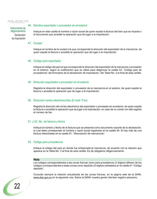 46. Nombre exportador o proveedor en el exterior
Instrucciones de
diligenciamiento       Indique en esta casilla el nombre o razón social de quien expide la factura del bien que se importa o
     Declaración       el documento que acredite la operación que da lugar a la importación.
  de Importación
                   47. Ciudad

                       Indique el nombre de la ciudad a la que corresponda la dirección del exportador de la mercancía, de
                       quien expide la factura o acredita la operación que da lugar a la importación.


                   48. Código país exportador

                       Indique el código del país al que corresponda la dirección del exportador de la mercancía o proveedor
                       en el exterior, según la codificación que se utiliza para diligenciar la casilla 53, “Código país de
                       procedencia” del formulario de la declaración de importación. Ver Tabla No. 5 al final de esta cartilla.


                   49. Dirección exportador o proveedor en el exterior

                       Registre la dirección del exportador o proveedor de la mercancía en el exterior, de quien expide la
                       factura o acredita la operación que da lugar a la importación.


                   50. Dirección correo electrónico/fax (E-mail / Fax)

                       Registre la dirección del correo electrónico del exportador o proveedor en el exterior, de quien expide
                       la factura o acredita la operación que da lugar a la importación, en caso de no contar con ella registre
                       el número de fax.


                   51. y 52. No. de factura y fecha

                       Indique el número y fecha de la factura que se presenta como documento soporte de la declaración,
                       la cual debe corresponder al nombre o razón social registrado en la casilla 46. Si hay más de una
                       factura relaciónelas en la casilla 91, “Descripción de mercancías”.


                   53. Código país procedencia

                       Indique el código del país en donde fue embarcada la mercancía, de acuerdo con la relación que
                       aparece en la Tabla No. 5 al final de esta cartilla. Es de obligatorio diligenciamiento.


                       Nota
                       Los códigos correspondientes a las zonas francas como país procedencia (3 dígitos) difieren de los
                       códigos correspondientes a estas zonas como depósito (5 dígitos) señalados en la casilla 41 “Código
                       depósito”.

                       Consulte siempre la relación actualizada de las zonas francas, en la página web de la DIAN,
                       www.dian.gov.co en la siguiente ruta: Sobre la DIAN/ nuestra gente/ clientes/ registro aduanero.



    22
 