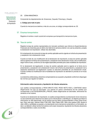 Z5    ZONA AMAZÓNICA:
Instrucciones de
diligenciamiento       Comprende los departamentos de: Amazonas, Caquetá, Putumayo y Vaupés.
     Declaración
  de Importación       c. Código para todo el país:

                       Cuando la mercancía se destine a más de una zona, el código correspondiente es: 00



                   57. Empresa transportadora

                       Registre el nombre o razón social de la empresa que transportó la mercancía al país.



                   58. Tasa de cambio

                       Registre la tasa de cambio representativa de mercado cambiario que informe la Superintendencia
                       Financiera de Colombia para el último día hábil de la semana anterior a la cual se presenta y acepta
                       la declaración de importación. Utilizar dos decimales.

                       En la declaración de corrección la tasa de cambio aplicable será la vigente en la fecha de presentación
                       y aceptación de la declaración inicial.

                       Cuando se trate de una modificación de la declaración de importación, la tasa de cambio aplicable
                       será la vigente en la fecha de la presentación y aceptación de la declaración inicial o de la modificación,
                       según fuere el caso, conforme con las reglas especiales previstas para cada modalidad de importación.

                       En la declaración de legalización, la tasa de cambio aplicable será la vigente en la fecha de la
                       presentación y aceptación de la declaración inicial o de la fecha de presentación y aceptación de la
                       respectiva declaración de legalización cuando no estuviere precedida de una declaración inicial.
                       Cuando conlleve la modificación de la modalidad de importación se atenderá lo previsto en el inciso
                       anterior.

                       Los derechos antidumping y derechos compensatorios se causarán y liquidarán conforme lo dispongan
                       las normas que regulan la materia.


                       Información sobre mercancía y liquidación de tributos aduaneros.

                       Las casillas correspondientes a PESO BRUTO KGS, PESO NETO KGS y CANTIDAD deben
                       diligenciarse con dos (2) decimales. Los valores en pesos colombianos de las casillas que
                       corresponden a AUTOLIQUIDACIÓN y PAGOS, deben diligenciarse sin decimales, eliminando los
                       centavos si los hubiere.

                       Cuando en la declaración de importación, la casilla correspondiente a la descripción de la mercancía
                       no sea suficiente para relacionar los datos que la individualicen o identifiquen, se deberá prorratear la
                       información en ella relacionada, de tal manera que los datos correspondientes a Peso (Peso bruto
                       kgs, Peso neto kgs), Valores (Valor FOB USD, Valor Fletes USD, Valor otros gastos USD, Ajuste al
                       valor USD) y cantidades se ajusten a la descripción de la mercancía contenida en un formulario, es
                       decir, se deberán utilizar tantos formularios como sean necesarios, liquidando los tributos aduaneros
                       correspondientes a cada una de ellas.



    24
 
