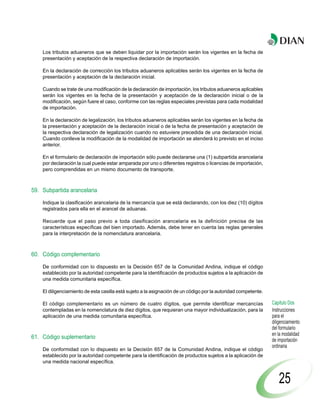 Los tributos aduaneros que se deben liquidar por la importación serán los vigentes en la fecha de
    presentación y aceptación de la respectiva declaración de importación.

    En la declaración de corrección los tributos aduaneros aplicables serán los vigentes en la fecha de
    presentación y aceptación de la declaración inicial.

    Cuando se trate de una modificación de la declaración de importación, los tributos aduaneros aplicables
    serán los vigentes en la fecha de la presentación y aceptación de la declaración inicial o de la
    modificación, según fuere el caso, conforme con las reglas especiales previstas para cada modalidad
    de importación.

    En la declaración de legalización, los tributos aduaneros aplicables serán los vigentes en la fecha de
    la presentación y aceptación de la declaración inicial o de la fecha de presentación y aceptación de
    la respectiva declaración de legalización cuando no estuviere precedida de una declaración inicial.
    Cuando conlleve la modificación de la modalidad de importación se atenderá lo previsto en el inciso
    anterior.

    En el formulario de declaración de importación sólo puede declararse una (1) subpartida arancelaria
    por declaración la cual puede estar amparada por uno o diferentes registros o licencias de importación,
    pero comprendidas en un mismo documento de transporte.



59. Subpartida arancelaria

    Indique la clasificación arancelaria de la mercancía que se está declarando, con los diez (10) dígitos
    registrados para ella en el arancel de aduanas.

    Recuerde que el paso previo a toda clasificación arancelaria es la definición precisa de las
    características específicas del bien importado. Además, debe tener en cuenta las reglas generales
    para la interpretación de la nomenclatura arancelaria.



60. Código complementario

    De conformidad con lo dispuesto en la Decisión 657 de la Comunidad Andina, indique el código
    establecido por la autoridad competente para la identificación de productos sujetos a la aplicación de
    una medida comunitaria específica.

    El diligenciamiento de esta casilla está sujeto a la asignación de un código por la autoridad competente.

    El código complementario es un número de cuatro dígitos, que permite identificar mercancías                 Capítulo Dos
    contempladas en la nomenclatura de diez dígitos, que requieran una mayor individualización, para la         Instrucciones
    aplicación de una medida comunitaria específica.                                                            para el
                                                                                                                diligenciamiento
                                                                                                                del formulario
                                                                                                                en la modalidad
61. Código suplementario                                                                                        de importación
                                                                                                                ordinaria
    De conformidad con lo dispuesto en la Decisión 657 de la Comunidad Andina, indique el código
    establecido por la autoridad competente para la identificación de productos sujetos a la aplicación de
    una medida nacional específica.


                                                                                                                    25
 
