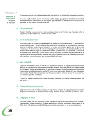El diligenciamiento de esta casilla está sujeto a la asignación de un código por la autoridad competente.
Instrucciones de
diligenciamiento       El código suplementario es un número de cuatro dígitos, que permite identificar mercancías
     Declaración       contempladas en la nomenclatura de diez dígitos, que requieran una mayor individualización, para la
  de Importación       aplicación de una medida nacional específica.



                   62. Código modalidad

                       Registre el código correspondiente a la modalidad y al tratamiento tributario bajo el cual se realiza la
                       importación, según la Tabla No. 7 al final de esta cartilla.



                   63. No. de cuotas o de meses

                       Indique el número de cuotas en que se va efectuar el pago de tributos aduaneros. En la importación
                       temporal a largo plazo y en la importación temporal de las mercancías en arrendamiento financiero
                       leasing, los tributos aduaneros se liquidarán en cuotas semestrales iguales por el término de
                       permanencia de la mercancía. Si este término de permanencia es superior a cinco (5) años con la
                       última cuota se deberán pagar los saldos de los tributos aduaneros aún no cancelados. En los casos
                       de importaciones temporales a corto plazo, indicar el número de meses de permanencia de la
                       mercancía en el territorio aduanero nacional bajo esta modalidad. Cuando se trate de una prórroga,
                       sólo registre el número de meses que corresponda a la prórroga.



                   64. Valor cuota USD

                       Diligencie únicamente cuando se trate de una importación temporal de largo plazo o de importación
                       temporal de mercancías en arrendamiento financiero “leasing”. Indique el valor de la cuota en dólares
                       de los Estados Unidos de Norteamérica. El valor de la cuota será el resultado de dividir el total de los
                       tributos aduaneros liquidados en la casilla 126 por el número de cuotas (Casilla 63), que debe pagar
                       el importador. Para la determinación del valor de la cuota no debe adicionar el valor de las sanciones,
                       en caso de que a ellas haya lugar.

                       Cuando los valores contengan fracciones decimales, diligencie con dos decimales separados por
                       una coma (,).



                   65. Periodicidad del pago de la cuota

                       Diligenciar únicamente cuando se trate de una importación temporal de largo plazo o de importación
                       temporal de mercancías en arrendamiento o leasing. Registre seis (6), semestral en todos los casos.



                   66. Código país de origen

                       Indique el código del país de origen de las mercancías, es decir donde se producen, cultivan,
                       manufacturan, extraen o elaboran. En esta casilla deben utilizarse los códigos relacionados en la
                       Tabla No. 5 al final de esta cartilla. El diligenciamiento de esta casilla es de carácter obligatorio.



    26
 