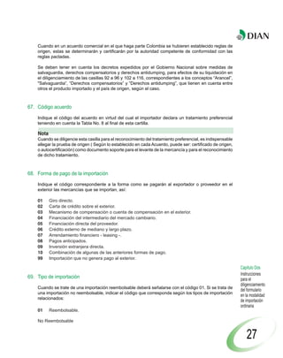 Cuando en un acuerdo comercial en el que haga parte Colombia se hubieren establecido reglas de
    origen, estas se determinarán y certificarán por la autoridad competente de conformidad con las
    reglas pactadas.

    Se deben tener en cuenta los decretos expedidos por el Gobierno Nacional sobre medidas de
    salvaguardia, derechos compensatorios y derechos antidumping, para efectos de su liquidación en
    el diligenciamiento de las casillas 92 a 96 y 102 a 116, correspondientes a los conceptos “Arancel”,
    "Salvaguardia”, “Derechos compensatorios” y “Derechos antidumping”, que tienen en cuenta entre
    otros el producto importado y el país de origen, según el caso.



67. Código acuerdo

    Indique el código del acuerdo en virtud del cual el importador declara un tratamiento preferencial
    teniendo en cuenta la Tabla No. 8 al final de esta cartilla.

    Nota
    Cuando se diligencie esta casilla para el reconocimiento del tratamiento preferencial, es indispensable
    allegar la prueba de origen ( Según lo establecido en cada Acuerdo, puede ser: certificado de origen,
    o autocertificación) como documento soporte para el levante de la mercancía y para el reconocimiento
    de dicho tratamiento.



68. Forma de pago de la importación

    Indique el código correspondiente a la forma como se pagarán al exportador o proveedor en el
    exterior las mercancías que se importan, así:

    01     Giro directo.
    02     Carta de crédito sobre el exterior.
    03     Mecanismo de compensación o cuenta de compensación en el exterior.
    04     Financiación del intermediario del mercado cambiario.
    05     Financiación directa del proveedor.
    06     Crédito externo de mediano y largo plazo.
    07     Arrendamiento financiero - leasing -.
    08     Pagos anticipados.
    09     Inversión extranjera directa.
    10     Combinación de algunas de las anteriores formas de pago.
    99     Importación que no genera pago al exterior.

                                                                                                              Capítulo Dos
                                                                                                              Instrucciones
69. Tipo de importación                                                                                       para el
                                                                                                              diligenciamiento
    Cuando se trate de una importación reembolsable deberá señalarse con el código 01. Si se trata de
                                                                                                              del formulario
    una importación no reembolsable, indicar el código que corresponda según los tipos de importación
                                                                                                              en la modalidad
    relacionados:
                                                                                                              de importación
                                                                                                              ordinaria
    01     Reembolsable.

    No Reembolsable


                                                                                                                  27
 
