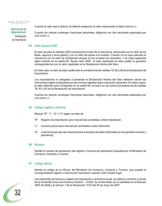 Cuando el valor sea a deducir se deberá anteponer al valor relacionado el signo menos (-).
Instrucciones de
diligenciamiento       Cuando los valores contengan fracciones decimales, diligencie con dos decimales separados por
     Declaración       una coma (,).
  de Importación
                   84. Valor aduana USD

                       El valor aduana en dólares USD corresponde al valor de la mercancía, adicionado con el valor de los
                       fletes, seguros y otros gastos y con el valor del ajuste si lo hubiere. Cuando no se haya valorado la
                       mercancía con el valor de transacción porque no se cumplen los requisitos, o se haya registrado
                       algún importe en la casilla 83 “Ajuste valor USD”, el valor declarado en esta casilla no guardará
                       correspondencia con el valor registrado en la Declaración Andina del Valor.

                       En todo caso, el valor de esta casilla será la sumatoria de las casillas 78, 82 y 83 de la Declaración de
                       Importación.

                       Los importadores no obligados a presentar la Declaración Andina del Valor deberán valorar las
                       mercancías según lo dispuesto por las normas vigentes sobre valoración aduanera. En estos casos,
                       el valor obtenido será consignado en la casilla 84, la cual a su vez será la sumatoria de las casillas
                       78, 82 y 83 de la Declaración de Importación.

                       Cuando los valores contengan fracciones decimales, diligencie con dos decimales separados por
                       una coma (,).


                   85. Código registro o licencia

                       Marque “R”, ”L”, “A” o “V” según se trate de:

                       “R”   Registro de importación para mercancías sometidas a libre importación.

                       “L”   Licencia previa para mercancías sometidas a esta restricción.

                       “A”   Licencia anual para las importaciones al amparo de éstas (Utilizadas en los sectores mineros y
                             petroleros).


                   86. Número

                       Señale el número de aprobación del registro o licencia de importación expedida por el Ministerio de
                       Comercio, Industria y Turismo.


                   87. Código oficina

                       Señale el código de la oficina, del Ministerio de Comercio, Industria y Turismo, que expidió el
                       correspondiente registro o licencia de importación cuando a ello hubiere lugar.

                       Las solicitudes de licencia y registro de importación y la licencia anual, se radican y tramitan a través
                       de la Ventanilla Única de Comercio Exterior – VUCE, de conformidad con lo señalado en el Decreto
                       3803 de 2006 y el artículo 1 de la Resolución 1512 del 25 de mayo de 2007.


    32
 
