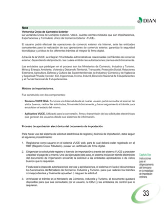 Nota
Ventanilla Única de Comercio Exterior
La Ventanilla Única de Comercio Exterior–VUCE, cuenta con tres módulos que son Importaciones,
Exportaciones y Formulario Único de Comercio Exterior -FUCE-.

El usuario podrá efectuar las operaciones de comercio exterior vía Internet, ante las entidades
competentes para la realización de sus operaciones de comercio exterior, garantiza la seguridad
tecnológica y jurídica de los diferentes trámites al integrar la firma digital.

A través de la VUCE, se integran 18 entidades administrativas relacionadas con trámites de comercio
exterior, dependiendo del producto, las cuales emitirán las autorizaciones previas electrónicamente.

Las entidades que participan en el proceso son los Ministerios de Comercio, Industria y Turismo,
Minas y Energía, Ambiente, Vivienda y Desarrollo Territorial, Transporte, Protección Social, Relaciones
Exteriores, Agricultura, Defensa y Cultura; las Superintendencias de Industria y Comercio y de Vigilancia
y Seguridad Privada; Incoder, ICA, Ingeominas, Invima, Indumil, Dirección Nacional de Estupefacientes
y el Fondo Nacional de Estupefacientes.


Módulo de importaciones.

Fue construido con dos componentes:

· Sistema VUCE Web. Funciona vía Internet desde el cual el usuario podrá consultar el arancel de
  vistos buenos, radicar las solicitudes, firmar electrónicamente, y hacer seguimiento al trámite para
  establecer el estado del mismo.

· Aplicativo VUCE. Utilizado para la conversión, firma y transmisión de las solicitudes electrónicas
  que generan los usuarios desde sus sistemas de información.


Proceso de aprobación electrónica del documento de importación

Para hacer uso del sistema de solicitud electrónica de registro y licencia de importación, debe seguir
el siguiente procedimiento:

1. Registrarse como usuario en el sistema VUCE web, para lo cual deberá estar registrado en el
   RUT (Registro Único Tributario), poseer un certificado de firma digital.

2. Diligenciar la solicitud de registro o licencia de importación a través del sistema VUCE y proceder
   a realizar el pago de la misma. Una vez ejecutado este paso, el sistema iniciará el trámite electrónico   Capítulo Dos
   del documento de importación enviando la solicitud a las entidades aprobadoras o de vistos                Instrucciones
   buenos que lo requieran.                                                                                  para el
                                                                                                             diligenciamiento
    Finalizada la etapa de autorizaciones previas y aprobaciones, el sistema enviará el documento a          del formulario
    los funcionarios del Ministerio de Comercio, Industria y Turismo, para que realicen los trámites         en la modalidad
    correspondientes y finalmente aprueben o nieguen la solicitud.                                           de importación
                                                                                                             ordinaria
3. Al finalizar el trámite en el Ministerio de Comercio, Industria y Turismo, el documento quedará
   disponible para que sea consultado por el usuario, la DIAN y las entidades de control que lo
   requieran.


                                                                                                                 33
 