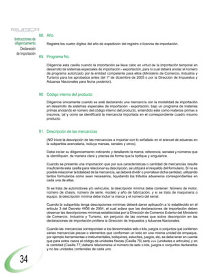 88. Año
Instrucciones de
diligenciamiento       Registre los cuatro dígitos del año de expedición del registro o licencia de importación.
     Declaración
  de Importación
                   89. Programa No.

                       Diligencie esta casilla cuando la importación se lleve cabo en virtud de la importación temporal en
                       desarrollo de sistemas especiales de importación - exportación, para lo cual deberá anotar el número
                       de programa autorizado por la entidad competente para ellos (Ministerio de Comercio, Industria y
                       Turismo para los aprobados antes del 1º de diciembre de 2005 o por la Dirección de Impuestos y
                       Aduanas Nacionales para fecha posterior).


                   90. Código interno del producto
                       Diligencie únicamente cuando se esté declarando una mercancía con la modalidad de importación
                       en desarrollo de sistemas especiales de importación - exportación, bajo un programa de materias
                       primas anotando el número del código interno del producto, entendido este como materias primas e
                       insumos, tal y como se identificará la mercancía importada en el correspondiente cuadro insumo
                       producto.


                   91. Descripción de las mercancías
                       (NO inicie la descripción de las mercancías a importar con lo señalado en el arancel de aduanas en
                       la subpartida arancelaria, incluya marcas, seriales y otros).

                       Debe iniciar su diligenciamiento indicando y detallando la marca, referencia, seriales y números que
                       la identifiquen, de manera clara y precisa de forma que la tipifique y singularice.

                       Cuando se presente una importación que por sus características o cantidad de mercancías resulte
                       insuficiente esta casilla para relacionar su descripción, se utilizará el respaldo del formulario. Si no es
                       posible relacionar la totalidad de la mercancía, se deberá dividir o prorratear dicha cantidad, utilizando
                       tantos formularios como sean necesarios, liquidando los tributos aduaneros correspondientes en
                       cada una de ellas.

                       Si se trata de automotores y/o vehículos, la descripción mínima debe contener: Número de motor,
                       número de chasís, número de serie, modelo y año de fabricación, y si se trata de maquinaria o
                       equipo, la descripción mínima debe incluir la marca y el número del serial.

                       Cuando la subpartida tenga descripciones mínimas deberá darse aplicación a lo establecido en el
                       artículo 3 del Decreto 4406 de 2004, el cual aclara que las declaraciones de importación deben
                       observar las descripciones mínimas establecidas por la Dirección de Comercio Exterior del Ministerio
                       de Comercio, Industria y Turismo, sin perjuicio de las normas que sobre descripción en las
                       declaraciones de importación profiera la Dirección de Impuestos y Aduanas Nacionales.

                       Cuando las mercancías correspondan a los denominados sets o kits, juegos o conjuntos que contienen
                       varias mercancías piezas o elementos que conforman un todo en una misma unidad de empaque,
                       por ejemplo herramientas o instrumentales, botiquines, estuches, juegos, etc, se debe tener en cuenta
                       que para estos casos el código de unidades físicas (Casilla 76) será «u» (unidades o artículos) y en
                       la cantidad (Casilla 77) deberá relacionarse el número de sets o kits, juegos o conjuntos declarados
                       y no las unidades contenidas de cada uno.


    34
 