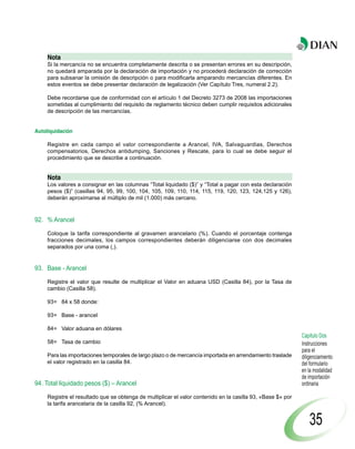 Nota
     Si la mercancía no se encuentra completamente descrita o se presentan errores en su descripción,
     no quedará amparada por la declaración de importación y no procederá declaración de corrección
     para subsanar la omisión de descripción o para modificarla amparando mercancías diferentes. En
     estos eventos se debe presentar declaración de legalización (Ver Capítulo Tres, numeral 2.2).

     Debe recordarse que de conformidad con el artículo 1 del Decreto 3273 de 2008 las importaciones
     sometidas al cumplimiento del requisito de reglamento técnico deben cumplir requisitos adicionales
     de descripción de las mercancías.


Autoliquidación

     Registre en cada campo el valor correspondiente a Arancel, IVA, Salvaguardias, Derechos
     compensatorios, Derechos antidumping, Sanciones y Rescate, para lo cual se debe seguir el
     procedimiento que se describe a continuación.


     Nota
     Los valores a consignar en las columnas “Total liquidado ($)” y “Total a pagar con esta declaración
     pesos ($)” (casillas 94, 95, 99, 100, 104, 105, 109, 110, 114, 115, 119, 120, 123, 124,125 y 126),
     deberán aproximarse al múltiplo de mil (1.000) más cercano.



92. % Arancel

     Coloque la tarifa correspondiente al gravamen arancelario (%). Cuando el porcentaje contenga
     fracciones decimales, los campos correspondientes deberán diligenciarse con dos decimales
     separados por una coma (,).


93. Base - Arancel

     Registre el valor que resulte de multiplicar el Valor en aduana USD (Casilla 84), por la Tasa de
     cambio (Casilla 58).

     93= 84 x 58 donde:

     93= Base - arancel

     84= Valor aduana en dólares
                                                                                                             Capítulo Dos
     58= Tasa de cambio                                                                                      Instrucciones
                                                                                                             para el
     Para las importaciones temporales de largo plazo o de mercancía importada en arrendamiento traslade     diligenciamiento
     el valor registrado en la casilla 84.                                                                   del formulario
                                                                                                             en la modalidad
                                                                                                             de importación
94. Total liquidado pesos ($) – Arancel                                                                      ordinaria

     Registre el resultado que se obtenga de multiplicar el valor contenido en la casilla 93, «Base $» por
     la tarifa arancelaria de la casilla 92, (% Arancel).


                                                                                                                 35
 