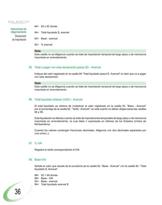94= 93 x 92 donde:
Instrucciones de
diligenciamiento       94= Total liquidado $, arancel
     Declaración
  de Importación       93= Base - arancel

                       92= % arancel

                       Nota
                       Esta casilla no se diligencia cuando se trate de importación temporal de largo plazo o de mercancía
                       importada en arrendamiento.


                   95. Total a pagar con esta declaración pesos ($) – Arancel

                       Indique del valor registrado en la casilla 94 “Total liquidado pesos $ - Arancel” el valor que va a pagar
                       con esta declaración.

                       Nota
                       Esta casilla no se diligencia cuando se trate de importación temporal de largo plazo o de mercancía
                       importada en arrendamiento.


                   96. Total liquidado dólares (USD) – Arancel

                       El total liquidado se obtiene de multiplicar el valor registrado en la casilla 93, “Base - Arancel”
                       por el porcentaje de la casilla 92, “Tarifa - Arancel”; en este evento no deben diligenciarse las casillas
                       94 y 95.

                       Esta liquidación se efectúa cuando se trate de importaciones temporales de largo plazo o de mercancía
                       importada en arrendamiento, la cual debe ir expresada en dólares de los Estados Unidos de
                       Norteamérica.

                       Cuando los valores contengan fracciones decimales, diligencie con dos decimales separados por
                       una coma (,).


                   97. % IVA

                       Registre la tarifa correspondiente al IVA.


                   98. Base IVA

                       Señale el valor que resulte de la sumatoria de la casilla 93, “Base - Arancel” con la casilla 94, “Total
                       liquidado $, Arancel”.

                       98=    93 + 94 donde:
                       98=    Base - IVA
                       93=    Base - arancel
                       94=    Total liquidado arancel $


    36
 