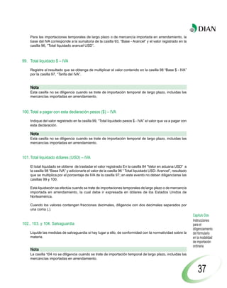 Para las importaciones temporales de largo plazo o de mercancía importada en arrendamiento, la
    base del IVA corresponde a la sumatoria de la casilla 93, “Base - Arancel” y el valor registrado en la
    casilla 96, “Total liquidado arancel USD”.



99. Total liquidado $ – IVA

    Registre el resultado que se obtenga de multiplicar el valor contenido en la casilla 98 “Base $ - IVA”
    por la casilla 97, “Tarifa del IVA”.


    Nota
    Esta casilla no se diligencia cuando se trate de importación temporal de largo plazo, incluidas las
    mercancías importadas en arrendamiento.



100. Total a pagar con esta declaración pesos ($) – IVA

    Indique del valor registrado en la casilla 99, “Total liquidado pesos $ - IVA” el valor que va a pagar con
    esta declaración.

    Nota
    Esta casilla no se diligencia cuando se trate de importación temporal de largo plazo, incluidas las
    mercancías importadas en arrendamiento.



101. Total liquidado dólares (USD) – IVA

    El total liquidado se obtiene de trasladar el valor registrado En la casilla 84 “Valor en aduana USD” a
    la casilla 98 “Base IVA” y adicionarle el valor de la casilla 96 “ Total liquidado USD- Arancel”, resultado
    que se multiplica por el porcentaje de IVA de la casilla 97; en este evento no deben diligenciarse las
    casillas 99 y 100.

    Esta liquidación se efectúa cuando se trate de importaciones temporales de largo plazo o de mercancía
    importada en arrendamiento, la cual debe ir expresada en dólares de los Estados Unidos de
    Norteamérica.

    Cuando los valores contengan fracciones decimales, diligencie con dos decimales separados por
    una coma (,).
                                                                                                                  Capítulo Dos
                                                                                                                  Instrucciones
102., 103. y 104. Salvaguardia                                                                                    para el
                                                                                                                  diligenciamiento
    Liquide las medidas de salvaguardia si hay lugar a ello, de conformidad con la normatividad sobre la          del formulario
    materia.                                                                                                      en la modalidad
                                                                                                                  de importación
                                                                                                                  ordinaria
    Nota
    La casilla 104 no se diligencia cuando se trate de importación temporal de largo plazo, incluidas las
    mercancías importadas en arrendamiento.


                                                                                                                      37
 