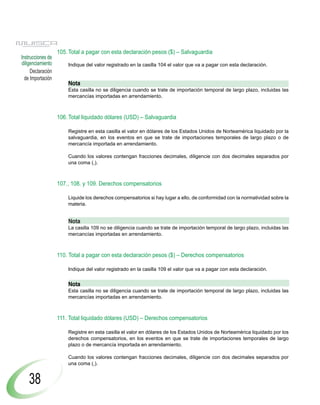 105. Total a pagar con esta declaración pesos ($) – Salvaguardia
Instrucciones de
diligenciamiento       Indique del valor registrado en la casilla 104 el valor que va a pagar con esta declaración.
     Declaración
  de Importación
                       Nota
                       Esta casilla no se diligencia cuando se trate de importación temporal de largo plazo, incluidas las
                       mercancías importadas en arrendamiento.



                   106. Total liquidado dólares (USD) – Salvaguardia

                       Registre en esta casilla el valor en dólares de los Estados Unidos de Norteamérica liquidado por la
                       salvaguardia, en los eventos en que se trate de importaciones temporales de largo plazo o de
                       mercancía importada en arrendamiento.

                       Cuando los valores contengan fracciones decimales, diligencie con dos decimales separados por
                       una coma (,).



                   107., 108. y 109. Derechos compensatorios

                       Liquide los derechos compensatorios si hay lugar a ello, de conformidad con la normatividad sobre la
                       materia.


                       Nota
                       La casilla 109 no se diligencia cuando se trate de importación temporal de largo plazo, incluidas las
                       mercancías importadas en arrendamiento.



                   110. Total a pagar con esta declaración pesos ($) – Derechos compensatorios

                       Indique del valor registrado en la casilla 109 el valor que va a pagar con esta declaración.


                       Nota
                       Esta casilla no se diligencia cuando se trate de importación temporal de largo plazo, incluidas las
                       mercancías importadas en arrendamiento.



                   111. Total liquidado dólares (USD) – Derechos compensatorios

                       Registre en esta casilla el valor en dólares de los Estados Unidos de Norteamérica liquidado por los
                       derechos compensatorios, en los eventos en que se trate de importaciones temporales de largo
                       plazo o de mercancía importada en arrendamiento.

                       Cuando los valores contengan fracciones decimales, diligencie con dos decimales separados por
                       una coma (,).


    38
 