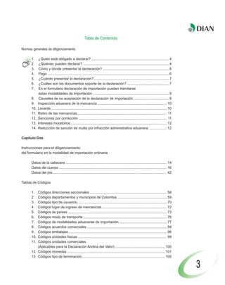 Tabla de Contenido

Normas generales de diligenciamiento

      1.     ¿Quién está obligado a declarar? ............................................................................... 4
      2.     ¿Quiénes pueden declarar? ....................................................................................... 4
      3.     Cómo y dónde presentar la declaración? ................................................................... 6
      4.     Pago ........................................................................................................................... 6
      5.     ¿Cuándo presentar la declaración? ............................................................................ 7
      6.     ¿Cuáles son los documentos soporte de la declaración? .......................................... 7
      7.     En el formulario declaración de importación pueden tramitarse
             estas modalidades de importación ............................................................................. 9
      8.     Causales de no aceptación de la declaración de importación .................................... 9
      9.    Inspección aduanera de la mercancía ...................................................................... 10
      10.   Levante ..................................................................................................................... 10
      11.   Retiro de las mercancías ........................................................................................... 11
      12.   Sanciones por corrección .......................................................................................... 11
      13.   Intereses moratorios .................................................................................................. 12
      14.   Reducción de sanción de multa por infracción administrativa aduanera. ................. 12

Capítulo Dos

Instrucciones para el diligenciamiento
del formulario en la modalidad de importación ordinaria

      Datos de la cabecera ....................................................................................................... 14
      Datos del cuerpo .............................................................................................................. 16
      Datos del píe .................................................................................................................... 42

Tablas de Códigos

      1.  Códigos direcciones seccionales .............................................................................. 58
      2.  Códigos departamentos y municipios de Colombia .................................................. 59
      3.  Códigos tipo de usuarios ........................................................................................... 70
      4.  Códigos lugar de ingreso de mercancías .................................................................. 72
      5.  Códigos de países .................................................................................................... 73
      6.  Códigos modo de transporte ..................................................................................... 76
      7.  Códigos de modalidades aduaneras de importación ................................................ 77
      8.  Códigos acuerdos comerciales ................................................................................. 94
      9.  Códigos embalajes .................................................................................................... 96
      10. Códigos unidades físicas .......................................................................................... 99
      11. Códigos unidades comerciales
          (Aplicables para la Declaración Andina del Valor) ................................................... 100
      12. Códigos monedas ................................................................................................... 101
      13 Códigos tipo de terminación .................................................................................... 105

                                                                                                                                                  3
 