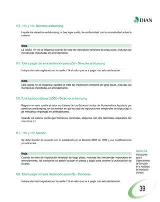112., 113. y 114. Derechos antidumping

    Liquide los derechos antidumping, si hay lugar a ello, de conformidad con la normatividad sobre la
    materia.



    Nota
    La casilla 114 no se diligencia cuando se trate de importación temporal de largo plazo, incluidas las
    mercancías importadas en arrendamiento.



115. Total a pagar con esta declaración pesos ($) – Derechos antidumping

    Indique del valor registrado en la casilla 114 el valor que va a pagar con esta declaración.



    Nota
    Esta casilla no se diligencia cuando se trate de importación temporal de largo plazo, incluidas las
    mercancías importadas en arrendamiento.



116. Total liquidado dólares (USD) – Derechos antidumping

    Registre en esta casilla el valor en dólares de los Estados Unidos de Norteamérica liquidado por
    derechos antidumping, en los eventos en que se trate de importaciones temporales de largo plazo o
    de mercancía importada en arrendamiento.

    Cuando los valores contengan fracciones decimales, diligencie con dos decimales separados por
    una coma (,).



117., 118. y 119. Sanción

    Se debe liquidar de acuerdo con lo establecido en el Decreto 2685 de 1999 y sus modificaciones
    y/o adiciones.


                                                                                                            Capítulo Dos
    Nota                                                                                                    Instrucciones
    Cuando se trate de importación temporal de largo plazo, incluidas las mercancías importadas en          para el
    arrendamiento, las sanciones se deben liquidar en pesos y pagar para obtener la autorización de         diligenciamiento
    levante.                                                                                                del formulario
                                                                                                            en la modalidad
                                                                                                            de importación
                                                                                                            ordinaria
120. Total a pagar con esta declaración pesos ($) – Sanciones

    Indique del valor registrado en la casilla 119 el valor que va a pagar con esta declaración.


                                                                                                                39
 