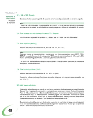 121., 122. y 123. Rescate
Instrucciones de
diligenciamiento       Consigne el valor que corresponda de acuerdo con el porcentaje establecido en la norma vigente.
     Declaración
  de Importación       Nota
                       Cuando se trate de importación temporal de largo plazo, incluidas las mercancías importadas en
                       arrendamiento, el rescate se debe liquidar en pesos y pagar para obtener la autorización de levante.



                   124. Total a pagar con esta declaración pesos ($) – Rescate

                       Indique del valor registrado en la casilla 123 el valor que va a pagar con esta declaración.



                   125. Total liquidado pesos ($)

                       Registre la sumatoria de las casillas 94, 99, 104, 109, 114, 119 y 123.


                       Nota
                       Este valor puede ser cancelado total o parcialmente con títulos valores tales como CERT, TIDIS,
                       CDTUR, bonos de financiamiento presupuestal TDPS, etc., únicamente utilizando el formulario 690,
                       Recibo Oficial de Pago de Tributos Aduaneros y Sanciones Cambiarias.

                       Los pagos con Bonos de Financiamiento Presupuestal o Especial pueden efectuarse en los bancos
                       autorizados para su expedición.



                   126. Total liquidado dólares (USD)

                       Registre la sumatoria de las casillas 96, 101, 106, 111 y 116.

                       Cuando los valores contengan fracciones decimales, diligencie con dos decimales separados por
                       una coma (,).



                   127. Valor pagos anteriores

                       Esta casilla debe diligenciarse cuando se han hecho pagos con declaraciones anteriores (Consultar
                       Capítulo Tres - Legalización, corrección y modificación a la declaración) y/o con Recibos Oficiales de
                       Pago de Tributos Aduaneros y Sanciones Cambiarias, para la misma mercancía que se incluye en
                       esta declaración. Aquí se debe registrar el valor total pagado con anterioridad. Teniendo en cuenta
                       que es un dato informativo, el valor que se diligencie en esta casilla por ningún motivo debe afectar
                       los valores registrados en la casilla "Total a pagar con esta declaración $".

                       Cuando se requiera diligenciar una declaración precedida de una inicial con pago y levante parcial,
                       en la nueva declaración esta casilla se deberá diligenciar relacionando el valor que se pretenda
                       aplicar a la declaración de corrección o legalización.


    40
 