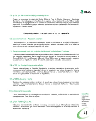 128. y 129. No. Recibo oficial de pago anterior y fecha

    Registre el número del formulario del Recibo Oficial de Pago de Tributos Aduaneros y Sanciones
    Cambiarias y fecha de pago, en el cual conste el pago del valor anotado en la casilla 980 del recibo
    oficial de pago. Si el pago consta en su totalidad en el formulario anterior (Casilla 34), deje en blanco
    esta casilla. Si no ha efectuado pagos anteriores por las mercancías a que se refiere esta declaración,
    deje en blanco estas casillas.



                   FORMALIDADES PARA QUE SURTA EFECTO LA DECLARACIÓN


130. Espacio reservado – Actuación aduanera

    Campo reservado a la autoridad aduanera para anotar los resultados de la inspección aduanera,
    tales como excesos, faltantes, averías de mercancías o levantes parciales y datos de la diligencia
    como número de auto y acta de inspección y la fecha.


131. Espacio reservado para uso exclusivo del Ministerio de Relaciones Exteriores
    El Ministerio de Relaciones Exteriores diligenciará esta casilla para las declaraciones de importación
    con franquicia presentadas por los beneficiarios del régimen de diplomáticos, consagrados en el
    Decreto 2148 de 1991, modificado por el Decreto 379 de 1993, una vez se haya presentado y aceptado
    la declaración de importación ante la Dirección Seccional y las entidades recaudadoras.


132. y 133. No. Aceptación declaración y fecha
    Espacio reservado para la Dirección Seccional o el depósito habilitado o el declarante, según
    corresponda, en el cual se consignará el número de aceptación que asigne el respectivo sistema
    informático aduanero o la autoridad aduanera. De igual manera, se relacionará el año, mes y día en
    el cual se haya aceptado la declaración de importación.


134. y 135 No. Levante y fecha
    Casillas en las cuales se registrará el número de levante que asigne el respectivo sistema informático
    aduanero o el funcionario competente. De igual manera, se relacionará el año, mes y día en que se
    autoriza el levante.


Firma funcionario responsable

    Casilla destinada para que el empleado del depósito habilitado, el declarante o el funcionario              Capítulo Tres
    competente de la DIAN, firme el levante.                                                                    Instrucciones
                                                                                                                para el
                                                                                                                diligenciamiento
136. y 137. Nombre y C.C. No.                                                                                   del formulario
                                                                                                                en casos
    Indique de manera clara los apellidos, nombres y número de cédula del empleado del depósito                 especiales
    habilitado o el declarante que solicitó el levante o funcionario competente de la DIAN que autorizó el
    levante de la mercancía.


                                                                                                                    41
 