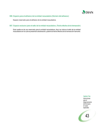 996. Espacio para el adhesivo de la entidad recaudadora (Número del adhesivo)

    Espacio reservado para el adhesivo de la entidad recaudadora.


997. Espacio exclusivo para el sello de la entidad recaudadora. (Fecha efectiva de la transacción)

    Esta casilla es de uso reservado para la entidad recaudadora. Aquí se coloca el sello de la entidad
    recaudadora en la cual se presenta la declaración y plasma la fecha efectiva de la transacción bancaria.




                                                                                                               Capítulo Tres
                                                                                                               Instrucciones
                                                                                                               para el
                                                                                                               diligenciamiento
                                                                                                               del formulario
                                                                                                               en casos
                                                                                                               especiales




                                                                                                                   43
 