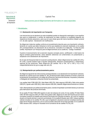 Instrucciones de                                                 Capítulo Tres
diligenciamiento
     Declaración               Instrucciones para el diligenciamiento del formulario en casos especiales
  de Importación


                   1. Modalidades.

                       1.1. Declaración de importación con franquicia

                       Las mercancías que se declaran por esta modalidad quedan en disposición restringida, lo que significa
                       que para su enajenación o cambio de destinación se debe modificar la modalidad pagando los
                       respectivos tributos aduaneros, salvo que el nuevo titular goce del mismo beneficio (Véase numeral
                       2.4. de este capítulo - Declaración de modificación).

                       Se diligencian todas las casillas conforme al procedimiento descrito para una importación ordinaria,
                       teniendo en cuenta que debe indicarse la norma que establece la exención declarada, en la casilla
                       (91) correspondiente a la descripción de la mercancía. Consulte en la Tabla No. 7 al final de esta
                       cartilla, Importación con franquicia para el diligenciamiento de la casilla 62, "Código modalidad".

                       Cuando el reconocimiento de la exención requiera concepto previo, certificación o visto bueno de
                       alguna entidad gubernamental, estos deberán obtenerse con anterioridad a la presentación y
                       aceptación de la declaración de importación.

                       En el caso de franquicia total en la sección autoliquidación, deben diligenciarse las casillas 92 a 94 y
                       97 a 99 y cuando hubiere lugar a liquidar salvaguardia, derechos compensatorios y antidumping,
                       además de las anteriores, debe diligenciar las casillas 102 a 104, 107 a 109 y 112 a 114,
                       independientemente de que su pago sea cero (0).


                       1.2. Reimportación por perfeccionamiento pasivo

                       Se diligencia siguiendo las instrucciones correspondientes a una declaración de importación ordinaria,
                       teniendo en cuenta que en las casillas 37, 38 y 39 del formulario debe anotarse el número y fecha de
                       la declaración de exportación y el código de la Dirección Seccional de Aduanas, Impuestos y Aduanas
                       o Delegada de Impuestos y Aduanas donde fue presentada.

                       Las casillas Valor FOB USD (78), Valor fletes USD (79), Valor seguros USD (80) y Valor otros gastos
                       USD (81), Ajuste valor USD (83) y Valor aduana USD (84), deberán diligenciarse teniendo en cuenta:

                       1.2.1. Reimportación por perfeccionamiento pasivo, donde el importador suministró bienes y/o servicios
                       para fabricación del producto terminado.

                       En la casilla 78 Valor FOB USD registre el valor de la factura de venta. En las casillas 79 Valor fletes
                       USD, 80 Valor seguros USD y 81 Valor otros gastos USD, diligencie el valor del importe que por estos
                       conceptos ocasionó el traslado del producto terminado de Colombia al exterior, así como su regreso
                       al país y el importe del bien o servicio suministrado. En la casilla 83 Ajuste valor USD, indique aquellos
                       valores incluidos en la casillas 78 y 82 y que la legislación aduanera nacional considera exentos del
                       pago de los tributos aduaneros, por lo cual se pueden descontar de la base gravable. En la casilla 84
                       Valor aduana USD, coloque el resultado de la sumatoria de las casillas 78, 82 y 83.



    44
 