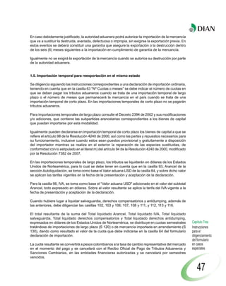 En caso debidamente justificado, la autoridad aduanera podrá autorizar la importación de la mercancía
que va a sustituir la destruida, averiada, defectuosa o impropia, sin exigirse la exportación previa. En
estos eventos se deberá constituir una garantía que asegure la exportación o la destrucción dentro
de los seis (6) meses siguientes a la importación en cumplimiento de garantía de la mercancía.

Igualmente no se exigirá la exportación de la mercancía cuando se autorice su destrucción por parte
de la autoridad aduanera.


1.5. Importación temporal para reexportación en el mismo estado

Se diligencia siguiendo las instrucciones correspondientes a una declaración de importación ordinaria,
teniendo en cuenta que en la casilla 63 "Nº Cuotas o meses" se debe indicar el número de cuotas en
que se deben pagar los tributos aduaneros cuando se trata de una importación temporal de largo
plazo o el número de meses que permanecerá la mercancía en el país cuando se trata de una
importación temporal de corto plazo. En las importaciones temporales de corto plazo no se pagarán
tributos aduaneros.

Para importaciones temporales de largo plazo consulte el Decreto 2394 de 2002 y sus modificaciones
y/o adiciones, que contiene las subpartidas arancelarias correspondientes a los bienes de capital
que puedan importarse por esta modalidad.

Igualmente pueden declararse en importación temporal de corto plazo los bienes de capital a que se
refiere el artículo 98 de la Resolución 4240 de 2000, así como las partes y repuestos necesarios para
su funcionamiento, inclusive cuando estos sean puestos provisional y gratuitamente a disposición
del importador mientras se realiza en el exterior la reparación de las especies sustituidas, de
conformidad con lo estipulado en el literal m) del artículo 94 de la Resolución 4240 de 2000, modificado
por la Resolución 7382 de 2007.

En las importaciones temporales de largo plazo, los tributos se liquidarán en dólares de los Estados
Unidos de Norteamérica, para lo cual se debe tener en cuenta que en la casilla 93, Arancel de la
sección Autoliquidación, se toma como base el Valor aduana USD de la casilla 84, y sobre dicho valor
se aplican las tarifas vigentes en la fecha de la presentación y aceptación de la declaración.

Para la casilla 98, IVA, se toma como base el “Valor aduana USD" adicionado en el valor del subtotal
Arancel, todo expresado en dólares. Sobre el valor resultante se aplica la tarifa del IVA vigente a la
fecha de presentación y aceptación de la declaración.

Cuando hubiere lugar a liquidar salvaguardia, derechos compensatorios y antidumping, además de
las anteriores, debe diligenciar las casillas 102, 103 y 106; 107, 108 y 111, y 112, 113 y 116.

El total resultante de la suma del Total liquidado Arancel, Total liquidado IVA, Total liquidado
salvaguardia, Total liquidado derechos compensatorios y Total liquidado derechos antidumping,
expresados en dólares de los Estados Unidos de Norteamérica, se distribuye en cuotas semestrales           Capítulo Tres
tratándose de importaciones de largo plazo (S 120) o de mercancía importada en arrendamiento (S            Instrucciones
130), dando como resultado el valor de la cuota que debe indicarse en la casilla 64 del formulario         para el
declaración de importación.                                                                                diligenciamiento
                                                                                                           del formulario
La cuota resultante se convertirá a pesos colombianos a la tasa de cambio representativa del mercado       en casos
en el momento del pago y se cancelará con el Recibo Oficial de Pago de Tributos Aduaneros y                especiales
Sanciones Cambiarias, en las entidades financieras autorizadas y se cancelará por semestres
vencidos.


                                                                                                               47
 
