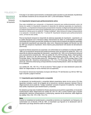 Si el pago no se realiza oportunamente, el interesado podrá cancelar la cuota atrasada, liquidándose
Instrucciones de   los intereses moratorios de los artículos 634, 634-1 y 635 del Estatuto Tributario.
diligenciamiento
     Declaración   1.6. Importación temporal para perfeccionamiento activo
  de Importación
                   Para esta modalidad que comprende: a) Importación temporal para perfeccionamiento activo de
                   bienes de capital; b) Importación temporal en desarrollo de sistemas especiales de importación-
                   exportación, y c) Importación temporal para procesamiento industrial, el diligenciamiento del formulario
                   se realizará siguiendo las instrucciones establecidas para una declaración bajo la modalidad ordinaria,
                   teniendo en cuenta que en la casilla 62, “Código modalidad”, debe indicarse el código correspondiente
                   a la operación. Consulte la tabla No. 7 numeral III. Importación temporal para perfeccionamiento
                   activo, al final de esta cartilla.

                   Para la importación temporal en desarrollo de sistemas especiales de importación - exportación, en
                   la casilla descripción de la mercancía deben mencionarse los datos no contemplados en casillas
                   individuales del formulario que permiten identificar de manera clara el programa de sistemas especiales
                   de importación-exportación que desarrolla, tales como: Disposiciones legales del Decreto Ley 444
                   de 1967 que ampara la importación, fecha máxima para presentación del estudio de demostración
                   (dd/mm/aa).

                   Cuando los tributos aduaneros se suspendan, de conformidad con lo señalado en el Decreto 2685 de
                   1999, por la importación temporal para perfeccionamiento activo de bienes de capital (Art. 163), o en
                   desarrollo de sistemas especiales de importación - exportación (Art. 168) o en la importación temporal
                   para procesamiento industrial (Art. 184), las casillas 92, 93 y 94 Porcentaje, Base y Total liquidado
                   pesos ($) - Arancel; 97, 98 y 99 Porcentaje, Base y Total liquidado pesos ($) - IVA; 102, 103 y 104
                   Porcentaje, Base y Total liquidado pesos ($) - Salvaguardia; 107, 108 y 109 Porcentaje, Base y Total
                   liquidado pesos ($) - Derechos compensatorios y 112, 113 y 114 Porcentaje, Base y Total liquidado
                   pesos ($) - Derechos antidumping correspondientes al campo Autoliquidación, deben ser diligenciadas
                   en su totalidad.

                   Las casillas 95, 100, 105 110 y 115 de la columna ”Total a pagar con esta declaración pesos ($)”,
                   deben ser diligenciadas en ceros mientras dure la suspensión.

                   Si se trata de mercancías importadas al amparo del Artículo 174 del Decreto Ley 444 de 1967 hay
                   lugar a liquidar y pagar el arancel.


                   1.7. Importación para transformación o ensamble

                   La declaración de transformación o ensamble deberá presentarse dentro de los quince (15) días
                   siguientes contados a partir de la llegada de la mercancía a territorio aduanero nacional. Para el
                   diligenciamiento de la casilla 62, “Código modalidad” consulte el Capítulo IV la tabla No. 7 al final de
                   esta cartilla, Importación para transformación y ensamble.

                   No obstante que bajo esta modalidad los tributos aduaneros se encuentran suspendidos, en la sección
                   autoliquidación deben diligenciarse las casillas 92 a 94, 97 a 99 y cuando hubiere lugar a liquidar
                   salvaguardia, derechos compensatorios y antidumping, además de las anteriores, debe diligenciar
                   las casillas 102 a 104, 107 a 109, 112 a 114.

                   Nota
                   Cuando la modalidad de transformación y ensamble se termine con importación con franquicia, de
                   conformidad con el Decreto 2148 de 1991, el importador que figurará en la declaración será el
                   diplomático que tenga derechos sobre la franquicia.


    48
 