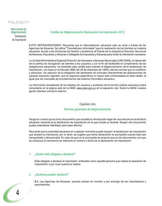 Instrucciones de
diligenciamiento                      Cartilla de diligenciamiento Declaración de Importación 2012
     Declaración
  de Importación
                   EVITE DEFRAUDACIONES: Recuerde que la intermediación aduanera sólo se surte a través de las
                   Agencias de Aduanas. No utilice "Tramitadores informales" para la realización de los trámites en materia
                   aduanera. Acuda a las Divisiones de Gestión y Asistencia al Cliente de la respectiva Dirección Seccional
                   de Aduanas, Impuestos y Aduanas o Delegada de Impuestos y Aduanas para recibir la orientación necesaria.

                   La Unidad Administrativa Especial Dirección de Impuestos y Aduanas Nacionales (UAE DIAN), en desarrollo
                   de la política de divulgación de trámites a los usuarios y con el fin de facilitarles el cumplimiento de las
                   obligaciones aduaneras, ha diseñado esta cartilla para orientar el diligenciamiento de la declaración de
                   importación, con base en el Decreto 2685 del 28 de diciembre de 1999 y demás normas que lo modifican
                   y adicionan, sin perjuicio de la obligación del declarante de consultar directamente las disposiciones de
                   carácter aduanero vigentes, que en aspectos específicos no hayan sido contempladas en esta cartilla, al
                   igual que los manuales de procedimientos del sistema informático aduanero.

                   La información actualizada de los listados de usuarios y auxiliares de la función pública aduanera podrá
                   consultarse en la página web de la DIAN, www.dian.gov.co en la siguiente ruta: Sobre la DIAN/ nuestra
                   gente/ clientes/ comercio exterior.




                                                                 Capítulo Uno
                                                   Normas generales de diligenciamiento


                   Tenga en cuenta que el único documento que acredita la introducción legal de una mercancía al territorio
                   aduanero nacional es la declaración de importación en la que conste su levante. Ningún otro documento
                   puede entenderse habilitado para tales efectos.

                   Recuerde que la autoridad aduanera en cualquier momento puede requerir la declaración de importación
                   que ampara la mercancía; por lo tanto, se sugiere que dicha declaración la acompañe cuando ésta sea
                   transportada o almacenada. En caso de que no la acompañe se propone que en los documentos con que
                   se conduzca la mercancía se relacione el número y fecha de la declaración de importación.




                   1.   ¿Quién está obligado a declarar?

                        Está obligado a declarar el importador, entendido como aquella persona que realiza la operación de
                        importación o por cuya cuenta se realiza.



                   2.   ¿Quiénes pueden declarar?

                        2.1. Las Agencias de Aduanas, quienes actúan en nombre y por encargo de los importadores y
                        exportadores.


     4
 
