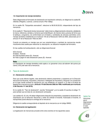 1.8. Importación de menaje doméstico

     Debe diligenciarse el formulario de declaración de importación ordinaria, sin diligenciar la casilla 85,
     referida a Registro, Licencia, Licencia anual o Plan Vallejo.

     En la casilla 59, "Subpartida arancelaria", relacione la 98.05.00.00.00, independiente del tipo de
     mercancía.

     En la casilla 91, "Descripción de las mercancías", debe iniciar su diligenciamiento indicando y detallando
     la marca, referencia, seriales y números que la identifiquen, de manera clara y precisa de forma que
     la tipifique y singularice, de conformidad con el listado y cantidades de artículos permitidos como
     menaje doméstico establecido en el artículo 145 de la Resolución 4240 de 2000, adicionado por el
     artículo 47 de la Resolución 7002 de 2001.

     Cuando se presente un menaje que por sus características o cantidad de mercancías resulte
     insuficiente esta casilla para relacionar su descripción, se utilizará el respaldo del formulario.

     En las casillas de Autoliquidación, sólo se diligenciará Arancel:

     92% Arancel.
     93 Base - Arancel.
     94 Total liquidado pesos ($) - Arancel.
     95 Total a pagar en esta declaración pesos ($) - Arancel.

     Nota
     La importación de menaje doméstico está sujeta a un gravamen único ad-valorem del quince por
     ciento (15%) del valor de la mercancía.


2.   Tipos de declaración

     2.1. Declaración anticipada

     Para que surta efectos legales, esta declaración deberá presentarse y aceptarse por la Dirección
     Seccional de Aduanas, Impuestos y Aduanas o Delegada de Impuestos y Aduanas con jurisdicción
     en el lugar donde arribará la mercancía con una antelación no superior a 15 días a la fecha de
     llegada de la mercancía al país. (Artículo 119 del Decreto 2685 de 1999, modificado por el artículo
     2 del Decreto 111 del 2010).

     En la casilla 32, "Tipo de declaración", escriba "Anticipada" y en la casilla 33 escriba el código “3”,
     para señalar que se trata de una declaración anticipada.

     Las casillas 42, 43, 44 y 45 deben diligenciarse después de presentada y aceptada la declaración de          Capítulo Tres
     importación por la Dirección Seccional y antes de solicitar el levante. Autorizado el levante, el
                                                                                                                  Instrucciones
     transportista podrá efectuar la entrega de la mercancía.
                                                                                                                  para el
                                                                                                                  diligenciamiento
     Diligencie la casilla correspondiente al depósito de la mercancía con el código 99900.                       del formulario
                                                                                                                  en casos
     2.2. Declaración de legalización                                                                             especiales
     La legalización de mercancías procede entre otros eventos en los siguientes casos:


                                                                                                                      49
 